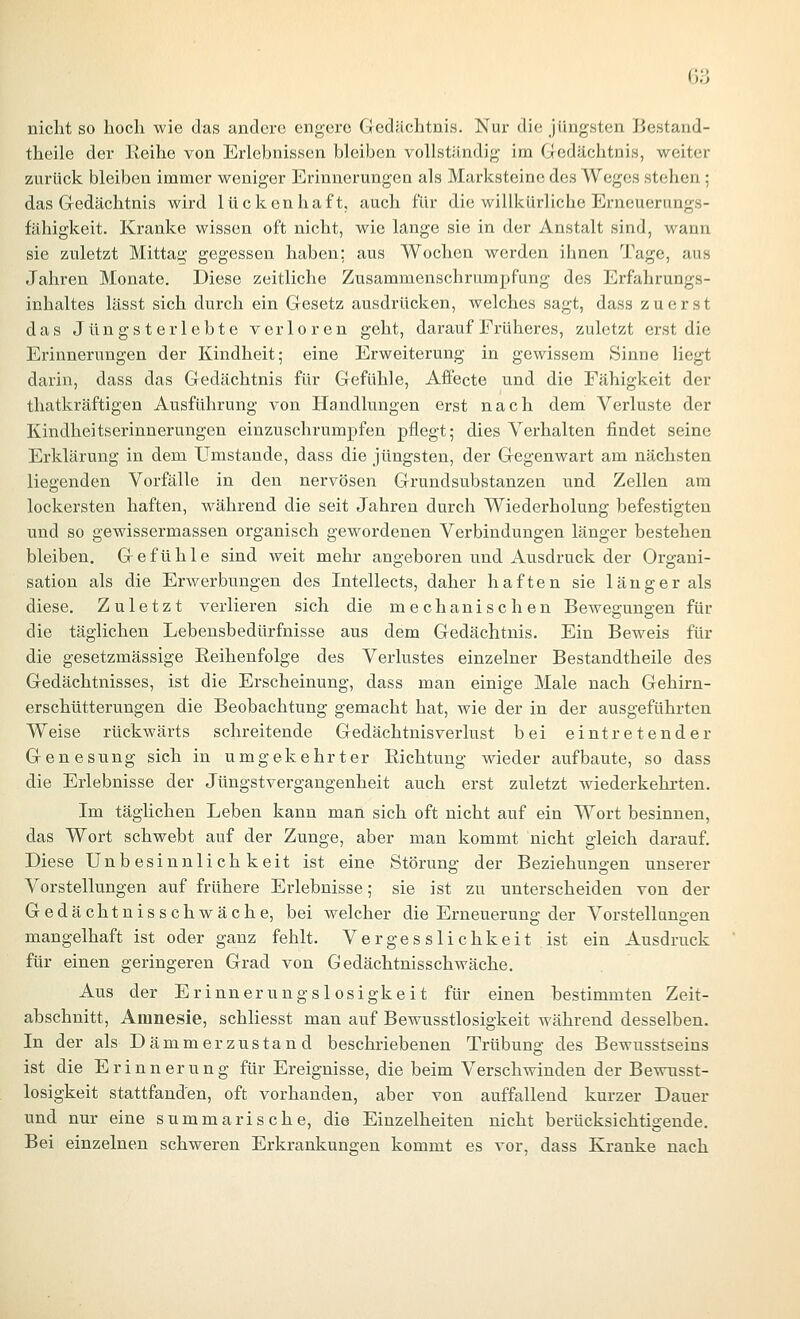 nicht so hoch wie das andere engere Gedächtnis. Nur die jüngsten Bestand- theile der Keihe von Erlebnissen bleiben vollständig im Gedächtnis, weiter zurück bleiben immer weniger Erinnerungen als Marksteine des Weges stehen; das Gedächtnis wird lückenhaft; auch für die willkürliche Erneuerangs- fähigkeit. Kranke wissen oft nicht, wie lange sie in der Anstalt sind, wann sie zuletzt Mittag gegessen haben: aus Wochen werden ihnen Tage, aus Jahren Monate. Diese zeitliche Zusammenschrumpfung des Erfahrungs- inhaltes lässt sich durch ein Gesetz ausdrücken, welches sagt, dass zuerst das Jüngsterlebte verloren geht, darauf Früheres, zuletzt erst die Erinnerungen der Kindheit; eine Erweiterung in gewissem Sinne liegt darin, dass das Gedächtnis für Gefühle, Affecte und die Fähigkeit der thatkräftigen Ausführung von Handlungen erst nach dem Verluste der Kindheitserinnerungen einzuschrumpfen pflegt; dies Verhalten findet seine Erklärung in dem Umstände, dass die jüngsten, der Gegenwart am nächsten liegenden Vorfälle in den nervösen Grundsubstanzen und Zellen am lockersten haften, während die seit Jahren durch Wiederholung befestigten und so gewissermassen organisch gewordenen Verbindungen länger bestehen bleiben. Gefühle sind weit mehr angeboren und Ausdruck der Organi- sation als die Erwerbungen des Intellects, daher haften sie länger als diese. Zuletzt verlieren sich die mechanischen Beweg:uno:en für die täglichen Lebensbedürfnisse aus dem Gedächtnis. Ein Beweis für die gesetzmässige Reihenfolge des Verlustes einzelner Bestandtheile des Gedächtnisses, ist die Erscheinung, dass man einige Male nach Gehirn- erschütterungen die Beobachtung gemacht hat, wie der in der ausgeführten Weise rückwärts schreitende Gedächtnisverlust bei eintretender Genesung sich in umgekehrter Richtung wieder aufbaute, so dass die Erlebnisse der Jüngstvergangenheit auch erst zuletzt wiederkehi'ten. Im täglichen Leben kann man sich oft nicht auf ein Wort besinnen, das Wort schwebt auf der Zunge, aber man kommt nicht gleich darauf. Diese Unbesinnlichkeit ist eine Störung der Beziehungen unserer Vorstellungen auf frühere Erlebnisse; sie ist zu unterscheiden von der Gedächtnisschwäche, bei welcher die Erneuerung der Vorstellungen mangelhaft ist oder ganz fehlt. Verges sli chkeit ist ein Ausdruck für einen geringeren Grad von Gedächtnisschwäche, Aus der Erinnerungslosigkeit für einen bestimmten Zeit- abschnitt, Amnesie, schliesst man auf Bewusstlosigkeit während desselben. In der als Dämmerzustand beschriebenen Trübung des Bewusstseins ist die Erinnerung für Ereignisse, die beim Verschwinden der Bewusst- losigkeit stattfanden, oft vorhanden, aber von auffallend kurzer Dauer und nur eine summarische, die Einzelheiten nicht berücksichtigende. Bei einzelnen schweren Erkrankungen kommt es vor, dass Kranke nach