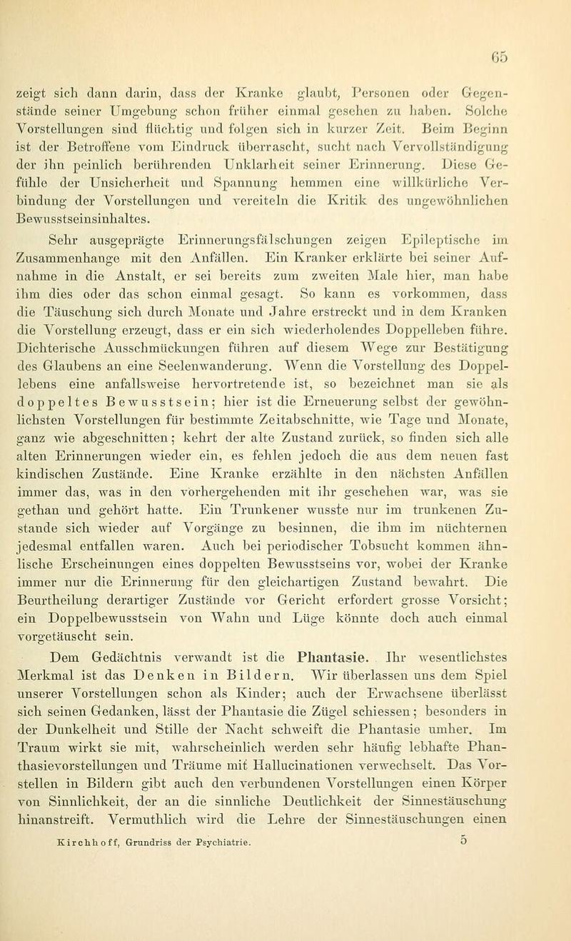 zeigt sich dann darin, dass der Kranke glaubt, Personen oder Gegen- stände seiner Umgebung schon früher einmal gesehen zu haben. Solche Vorstellungen sind flüchtig und folgen sich in kurzer Zeit. Beim Beginn ist der Betroffene vom Eindruck überrascht, sucht nach Vervollständigung der ihn peinlich berührenden Unklarheit seiner Erinnerung. Diese Ge- fühle der Unsicherheit und Spannung hemmen eine willkürliche Ver- bindung der Vorstellungen und vereiteln die Kritik des ungewöhnlichen Bewusstseinsinhaltes. Sehr ausgeprägte Erinnerungsfälschungen zeigen Epileptische im Zusammenhange mit den Anfällen. Ein Kranker erklärte bei seiner Auf- nahme in die Anstalt, er sei bereits zum zweiten Male hier, man habe ihm dies oder das schon einmal gesagt. So kann es vorkommen, dass die Täuschung sich durch Monate und Jahre erstreckt und in dem Kranken die Vorstellung erzeugt, dass er ein sich wiederholendes Doppelleben führe. Dichterische Ausschmückungen führen auf diesem Wege zur Bestätigung des Glaubens an eine Seelenwanderung. Wenn die Vorstellung des Doppel- lebens eine anfallsweise hervortretende ist, so bezeichnet man sie g-ls doppeltes Bewusstsein; hier ist die Erneuerung selbst der gewöhn- lichsten Vorstellungen für bestimmte Zeitabschnitte, wie Tage und Monate, ganz wie abgeschnitten; kehrt der alte Zustand zurück, so finden sich alle alten Erinnerungen wieder ein, es fehlen jedoch die aus dem neuen fast kindischen Zustände. Eine Kranke erzählte in den nächsten Anfällen immer das, was in den vorhergehenden mit ihr geschehen war, was sie gethan und gehört hatte. Ein Trunkener wusste nur im trunkenen Zu- stande sich wieder auf Vorgänge zu besinnen, die ihm im nüchternen jedesmal entfallen waren. Auch bei periodischer Tobsucht kommen ähn- lische Erscheinungen eines doppelten Bewusstseins vor, wobei der Kranke immer nur die Erinnerung für den gleichartigen Zustand bewahrt. Die Beurtheilung derartiger Zustände vor Gericht erfordert grosse Vorsicht; ein Doppelbewusstsein von Wahn und Lüge könnte doch auch einmal vorgetäuscht sein. Dem Gedächtnis verwandt ist die Phantasie. Ihr Avesentlichstes Merkmal ist das Denken in Bildern. Wir überlassen uns dem Spiel unserer Vorstellungen schon als Kinder; auch der Erwachsene überlässt sich seinen Gedanken, lässt der Phantasie die Zügel schiessen; besonders in der Dunkelheit und Stille der Nacht schweift die Phantasie umher. Im Traum wirkt sie mit, wahrscheinlich werden sehr häufig lebhafte Phan- thasievorstellungen und Träume mit Hallucinationen verwechselt. Das Vor- stellen in Bildern gibt auch den verbundenen Vorstellungen einen Körper von Sinnlichkeit, der an die sinnliche Deutlichkeit der Sinnestäuschung hinanstreift. Vermuthlich wird die Lehre der Sinnestäuschungen einen Kirchhoff, Grundriss der Psychiatrie. 0