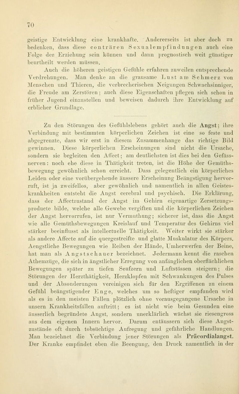 geistige Entwicklung eine krankhafte. Andererseits ist aber doch zu bedenken, dass diese couträren S oxu a lern pf indnngen auch eine Folge der Erziehung sein können und d;niu prognostisch weit günstiger bcurtheilt werden müssen. Auch die höheren geistigen Gefühle erfahren zuweilen ents})rechendo Verdrehungen. Man denke an die grausame T^ust am Schmerz von [Menschen und Thieren, die verbrecherischen Neigungen Schwachsinniger, die Freude am Zerstören: auch diese Eigenschaften pflegen sich schon in früher Jugend einzustellen und beweisen dadurch ihre Entwicklung auf erblicher Grundlage. Zu den Störungen des Gefühlslebens gehört auch die Angst; ihre Verbindung mit bestimmten körperlichen Zeichen ist eine so feste und abgegrenzte, dass wir erst in diesem Zusammenhange das richtige Bild gewinnen. Diese körperlichen Erscheinungen sind nicht die Ursache, sondern sie begleiten den Aff'cct; am deutlichsten ist dies bei den Gefäss- nerven: noch ehe diese in Thätigkeit treten, ist die Höhe der Gemüths- bewegung gewöhnlich schon erreicht. Dass gelegentlich ein körperliches Leiden oder eine vorübergehende äussere Erscheinung Beängstigung hervor- ruft, ist ja zweifellos, aber gewöhnlich und namentlich in allen Geistes- krankheiten entsteht die Angst cerebral und psychisch. Die Erklärung, dass der Affectzustand der Angst im Gehirn eigenartige Zersetzungs- producte bilde, welche alle Gewebe vergiften und die körperlichen Zeichen der Angst hervorrufen, ist nur Vermuthung; sicherer ist, dass die Angst wie alle Gemüthsbewegungen Kreislauf und Temperatur des Gehirns viel stärker beeinflusst als intellectuelle Thätigkeit. AVeiter wirkt sie stärker als andere Affecte auf die quergestreifte und glatte Muskulatur des Körpers. Aengstliche Bewegungen wie Reiben der Hände, Umherwerfen der Beine, hat man als Angstschauer bezeichnet. Jedermann kennt die raschen Athemzüge, die sich in ängstlicher Erregung von anfänglichen oberflächlichen Bewegungen später zu tiefen Seufzern und Luftstössen steigern; die Störungen der Herzthätigkeit, Herzklopfen mit Schwankungen des Pulses und der Absonderungen vereinigen sich für den Ergriö'enen zu einem Gefühl beängstigender Enge, welches um so heftiger empfunden wird als es in den meisten Fällen plötzlich ohne vorausgegangene Ursache in unsern Krankheitsfällen auftritt; es ist nicht vfie beim Gesunden eine äusserlich begründete Angst, sondern unerklärlich wächst sie riesengross aus dem eigenen Innern hervor. Darum entäussern sich diese Angst- zustände oft durch tobsüchtige Aufregung und gefährliche Handlungen. Man bezeichnet die Verbindung jener Störungen als Präcordialangst. Der Kranke empfindet eben die Beengung, den Druck namentlich in der