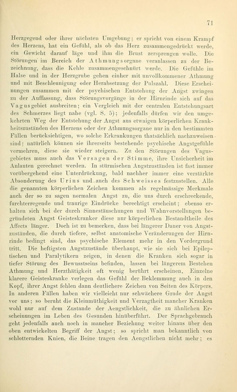 Herzgegend oder ihrer näclisten Umgebung; er spricht von einem Krampf des Herzens, hat ein Gefühl, als ob das Herz zusammengedrückt werde, ein Gewicht darauf läge und ihm die Brust zersprengen wolle. Die Störungen im Bereich der A t hmungs Organe veranlassen zu der Be- zeichnung, dass die Kehle zusammengeschnürt werde. Die Gefühle im Halse und in der Herzgrube gehen einher mit unvollkommener Athmung und mit Beschleunigung oder Herabsetzung der Pulszahl. Diese Erschei- nungen zusammen mit der psychischen Entstehung der Angst zwingen zu der Auffassung, dass Störungsvorgänge in der Hirnrinde sich auf das Vagus gebiet ausbreiten; ein Vergleich mit der centralen Entstehungsart des Schmerzes liegt nahe (vgl. S. 5); jedenfalls dürfen wir den umge- kehrten Weg der Entstehung der Angst aus etwaigen körperlichen Krank- heitszuständen des Herzens oder der Athmungsorgane nur in den bestimmten Fällen berücksichtigen, wo solche Erkrankungen thatsächlich nachzuweisen ■ sind: natürlich können sie ihrerseits bestehende psychische Angstgefühle vermehren, diese sie wieder steigern. Zu den Störungen des Vagus- gebietes muss auch das Versagen der Stimme, ihre Unsicherheit im Anlauten gerechnet werden. In stürmischen Angstzuständen ist fast immer vorübergehend eine Unterdrückung, bald nachher immer eine verstärkte Absonderung des Urins und, auch des Seh weiss es festzustellen. Alle die genannten körperlichen Zeichen kommen als regelmässige Merkmale auch der so zu sagen normalen Angst zu, die uns durch erschreckende, furchterregende und traurige Eindrücke berechtigt erscheint; ebenso er- halten sich bei der durch Sinnestäuschungen und Wahnvorstellungen be- gründeten Angst Geisteskranker diese nur körperlichen Bestandtheile des Affects länger. Doch ist zu bemerken, dass bei längerer Dauer von Angst- zuständen, die durch tiefere, selbst anatomische Veränderungen der Hirn- rinde bedingt sind, das psychische Element mehr in den Vordergrund tritt. Die heftigsten Angstzustände überhaupt, wie sie sich bei Epilep- tischen und Paralytikern zeigen, in denen die Kranken sich sogar in tiefer Störung des Bewusstseins befinden, lassen bei längerem Bestehen Athmung und Herzthätigkeit oft wenig berührt erscheinen. Einzelne klarere Geisteskranke verlegen das Gefühl der Beklemmung auch in den Kopf, ihrer Angst fehlen dann deutlichere Zeichen von Seiten des Körpers. In anderen Fällen haben wir vielleicht nur schwächere Grade der Angst vor uns; so beruht die Kleinmüthigkeit und Verzagtheit mancher Kranken Avohl nur auf dem Zustande der Aengstlichkeit, die zu ähnlichen Er- scheinungen im Leben des Gesunden hinüberführt. Der Sprachgebrauch geht jedenfalls auch noch in mancher Beziehung weiter hinaus über den oben entwickelten Begriff der Angst; so spricht man bekanntlich von schlotternden Knien, die Beine tragen den Aengstlichen nicht mehr ; es