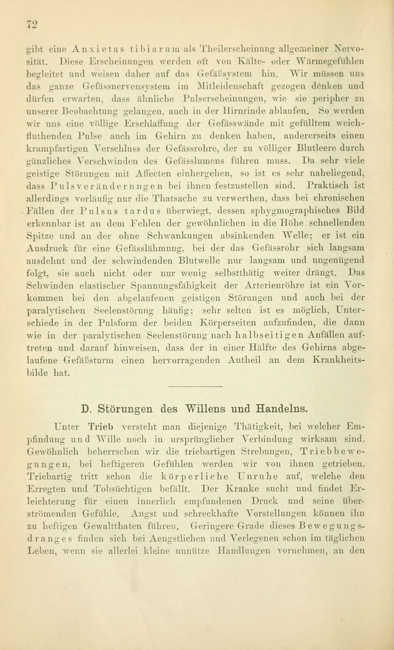 sribt eine Anxietas t i l)i a ru m als 'l'lu'ilersclK'inun>r alltienieiner Nervo- sität. Diese Ersclieiuun>;en werden oft von Kälte- oder Wärmegefühlen begleitet und weisen daher auf das Getaiisystem hin. Wir müssen uns das ganze Gefiissnervensystem im Mitleidenschaft gezogen d6nken und dürfen erwarten, dass ähnliche Pulserscheinungen, wie sie peripher zu unserer Beobachtung gelangen, auch in der Hirnrinde ablaufen, 80 werden wir uns eine völlige Erschlaffung der Gefässwäudc mit gefülltem weich- fluthenden Pulse auch im Gehirn zu denken haben, andererseits einen krampfartigen Verschluss der Gefässrohre, der zu völliger Blutleere durch gänzliches Verschwinden des Gefüsslumens führen muss. Da sehr viele geistige Störungen mit Affecten einhergehen, so ist es sehr naheliegend, dass Puls Veränderungen bei ihnen festzustellen sind. Praktisch ist allerdings vorläufig nur die Thatsache zu verwerthcn, dass bei chronischen Fällen der Pulsus tardus überwiegt, dessen sphygmographisches Bild erkennbar ist an dem Fehlen der gewöhnlichen in die Höhe schnellenden Spitze und an der ohne Schwankungen absinkenden Welle; er ist ein Ausdruck für eine Gefässlähmung, bei der das Gefässrohr sich langsam ausdehnt und der schwindenden Blutwelle nur langsam und ungenügend folgt, sie auch nicht oder nur wenig selbstthätig weiter drängt. Das Schwinden elastischer Spannungsfähigkeit der Arterienröhre ist ein Vor- kommen bei den abelaufenen eistigen Störungen und auch bei der paralytischen Seelenstörung häufig; sehr selten ist es möglich, Unter- schiede in der Pulsform der beiden Körperseiten aufzufinden, die dann wie in der paralytischen Seelenstörung nach halbseitigen Anfällen auf- treten und darauf hinweisen, dass der in einer Hälfte des Gehirns abge- laufene Gefäßstui'm einen hervorragenden Antheil an dem Krankheits- bilde hat. D. Störungen des Willens und Handelns. Unter Trieb versteht man diejenige Thätigkeit, bei welcher Em- pfindung und Wille noch in ursprünglicher Verbindung wirksam sind. Gewöhnlich beherrschen wir die triebartigen Strebungen, Triebbewe- gungen, bei heftigeren Gefühlen werden wir von ihnen getrieben. Triebartig tritt schon die körperliche Unruhe auf, welche den Erregten und Tobsüchtigen befällt. Der Kranke sucht und findet Er- leichterung für einen innerlich empfundenen Druck und seine über- strömenden Gefühle, Angst und schreckhafte Vorstellungen können ihn zu heftigen Gewaltthaten führen. Geringere Grade dieses B ewegungs- dranges finden sich bei Aengstlichen und Verlegenen schon im täglichen Leben, Avenn sie allerlei kleine unnütze Handlungen vornehmen, an den