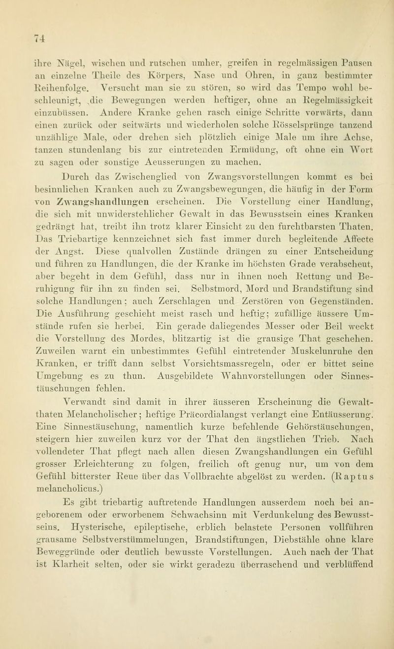 ihre Xäjiel, ■wischen und rntselion umher, jrreifen in rciichnässigen PauscMi an cinzehie Theile des Körpers, Nase und Ohren, in ganz bestinnntor Keihenfolge. Versucht man sie zu stören, so wird das Tempo wolil be- schleunigt, .die Bewegungen werden heftiger, ohne an Kegehnässigkeit eiuzubüssen. Andere Kranke gehen rascli einige »Schritte vorwärts, dann einen zurück oder seitwärts und wiederholen solche Kösselsprünge tanzend unzählige ^fale, oder drehen sich plötzlich einige Male um ihre Achse, tanzen stundenlang bis zur eintretenden Ermüdung, oft ohne ein Wort zu sagen oder sonstige Aeusserungen zu machen. Durch das Zwischenglied von Zwangsvorstellungen kommt es bei besinnlichen Kranken auch zu Zwangsbewegungen, die häufig in der Form von Zwaiigsliandhingion erscheinen. Die Vorstellung einer Handlung, die sich mit unwiderstehlicher Gewalt in das Bewusstsein eines Kranken gedrängt hat, treibt ihn trotz klarer Einsicht zu den furchtbarsten Thaten. Das Triebartige kennzeichnet sich fast immer durch begleitende Affecte der Angst. Diese qualvollen Zustände drängen zu einer Entscheidung und führen zu Handlungen, die der Kranke im höchsten Grade verabscheut, aber begeht in dem Gefühl, dass nur in ihnen nocli Kettung und Be- ruhigung für ihn zu finden sei. Selbstmord, Mord und Brandstiftung sind solche Handlungen; auch Zerschlagen und Zerstören von Gegenständen. Die Ausführung geschieht meist rasch und heftig; zufällige äussere Um- stände rufen sie herbei. Ein gerade daliegendes Messer oder Beil weckt die Vorstellung des Mordes, blitzartig ist die grausige That geschehen. Zuweilen Avarnt ein unbestimmtes Gefühl eintretender Muskelunruhe den Kranken, er trifft dann selbst Vorsichtsmassregeln, oder er bittet seine Umgebung es zu thun. Ausgebildete Wahnvorstellungen oder Sinnes- täuschungen fehlen. Verwandt sind damit in ihrer äusseren Erscheinung die Gewalt- thaten Melancholischer; heftige Präcordialangst verlangt eine Eütäusserung. Eine Sinnestäuschung, namentlich kurze befehlende Gehörstäuschungen, steigern hier zuweilen kurz vor der That den ängstlichen Trieb. Nach vollendeter That pflegt nach allen diesen Zwangshandlungen ein Gefühl grosser Erleichterung zu folgen, freilich oft genug nur, um von dem Gefühl bitterster Eeue über das Vollbrachte abgelöst zu werden. (Raptus melancholicus.) Es gibt triebartig auftretende Handlungen ausserdem noch bei an- geborenem oder erworbenem Schwachsinn mit Verdunkelung des Bewusst- seins. Hysterische, epileptische, erblich belastete Personen vollführen grausame Selbstverstümmelungen, Brandstiftungen, Diebstähle ohne klare Beweggründe oder deutlich bewusste Vorstellungen. Auch nach der That ist Klarheit selten, oder sie wirkt sreradczu überraschend und verblüfiend