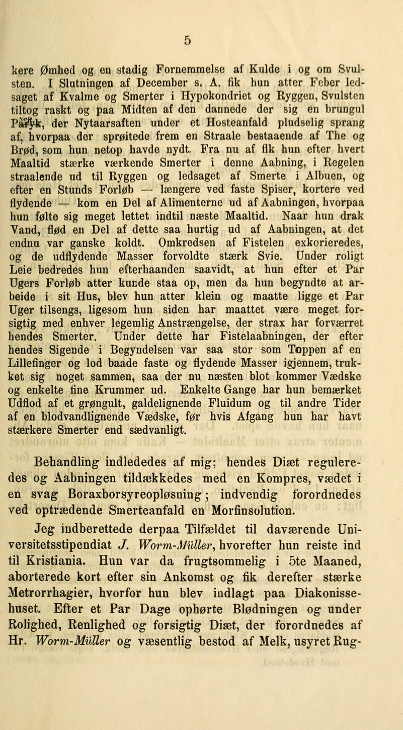 kere Ømhetl og on stadig Fornemmelse af Kulde i og ora Svul- sten. I Slutningen af December s. A. fik hun atter Fobcr led- saget af Kvalme og Smerter i Ilypokondrict og Ryggen, Svulsten tiltog raskt og paa Midten af den dannede dor sig en brungul Pw^, der Nytaarsaften under et Hosteanfald pludselig sprang af, hvorpaa der sprøitede frem en Straalc beataaende af The og Brød, som hun netop havde nydt. Fra nu af fik hun cftcr hvert Maaltid stærke værkende Smerter i denne Aabning, i Regelen straalende ud til Ryggen og ledsaget af Smerte i Albuen, og efter en Stunds Forløb — længere ved faste Spiser, kortere ved flydende — kom en Del af Alimenterne ud af Aabningen, hvorpaa hun følte sig meget lettet indtil næste Maaltid. Naar hun dråk Vand, flød en Del af dette saa hurtig ud af Aabningen, at det endnu var ganske koldt. Omkredsen af Fistelen exkorieredes, og de udflydende Masser forvoldte stærk Svie. Under roligt Leie bedredes hun efterhaanden saavidt, at hun efter et Par Ugers Forløb atter kuede staa op, men da hun begyndte at ar- beide i sit Hus, blev hun atter klein og maatte ligge et Par Uger tilsengs, ligesom hun siden har maattet være meget for- sigtig med enhver legemlig Anstrængelse, der strax har forværret hendes Smerter. Under dette har Fistelaabningen, der efter hendes Sigende i Bcgyndelsen var saa stor som Toppen af en Lillefinger og lod baade faste og flydende Masser igjennem, truk- ket sig noget sammen, saa der nu næsten blot kommer Vædske og enkelte fine Krummer ud. Enkelte Gange har hun bemærket Udflod af et grøngult, galdelignende Fluidum og til andre Tider af en blodvandlignende Vædske, før hvis Afgang hun har havt stærkere Smerter end sædvanligt. Behandling indlededes af mig; hendes Diæt regulere- des og Aabningen tildækkedes med en Kompres, vædet i en svag Boraxborsyreopløsning; indvendig forordnedes ved optrædende Smerteanfald en Morfinsolution. Jeg indberettede derpaa Tilfældet til daværende Uni- versitetsstipendiat J. Worm-Muller^ hvorefter hun reiste ind til Kristiania. Hun var da frugtsommelig i 5te Maaned, aborterede kort efter sin Ankomst og fik derefter stærke Metrorrhagier, hvorfor hun blev indlagt paa Diakonisse- huset. Efter et Par Dage ophørte Blødningen og under Rolighed, Renlighed og forsigtig Diæt, der forordnedes af Hr. Worm-Muller og væsentlig bestod af Melk, usyret Rug-