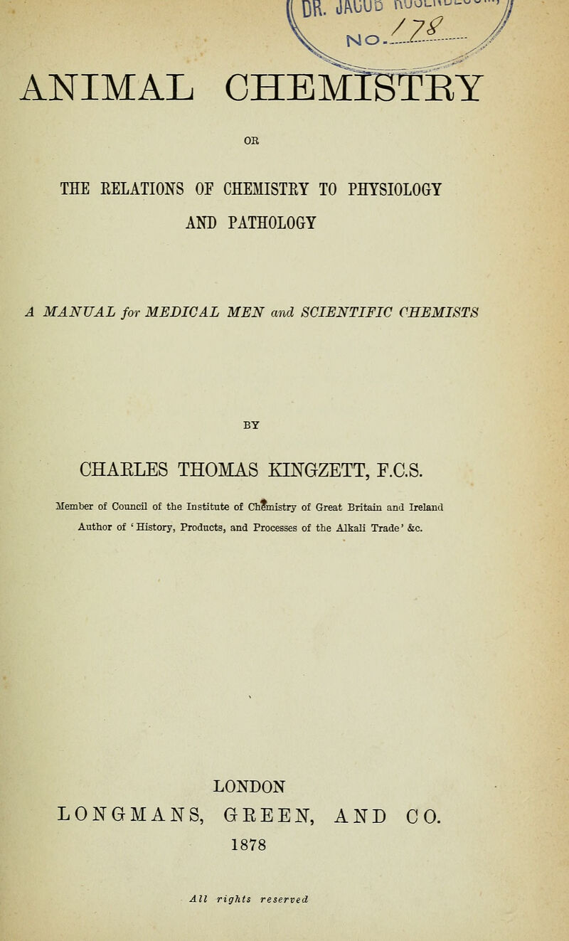 OB THE EELATIONS OF CHEMISTEY TO PHYSIOLOGY AND PATHOLOGY A MANUAL for MEDICAL MEN and SCIENTIFIC CHEMISTS CHAELES THOMAS KINGZETT, F.C.S. Member of Council of the Institute of Chfmistry of Great Britain and Ireland Author of ' History, Products, and Processes of the Alkali Trade' &c. LONDON LONGMANS, GEEEN, AND CO. 1878 All rights reserved