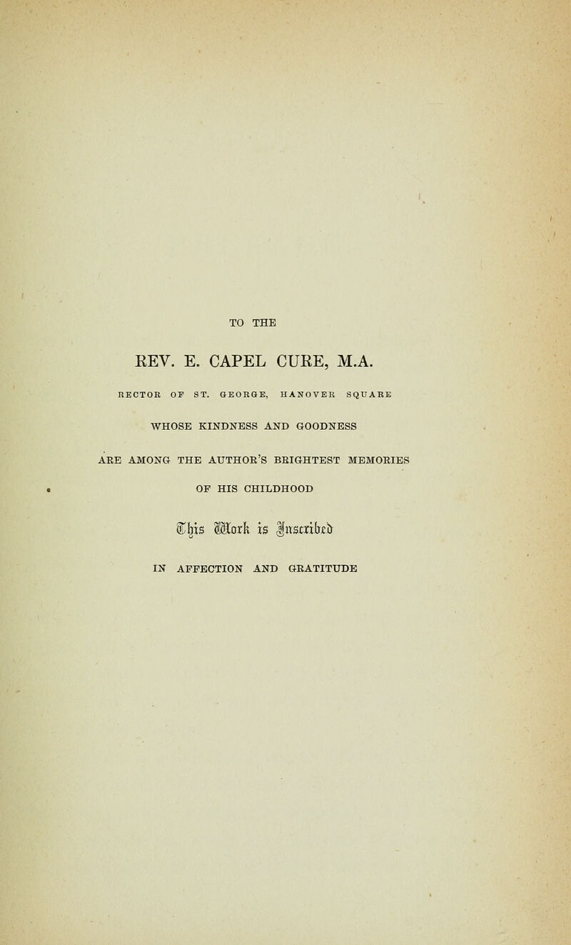 TO THE EEV. E. CAPEL CUEE, M.A. RECTOR OF ST. GEORGE, HANOVER SQUARE WHOSE KINDNESS AND GOODNESS ARE AMONG THE AUTHOR'S BRIGHTEST MEMORIES OP HIS CHILDHOOD S^l^is Wioxk is Insmbir IN AFFECTION AND GRATITUDE
