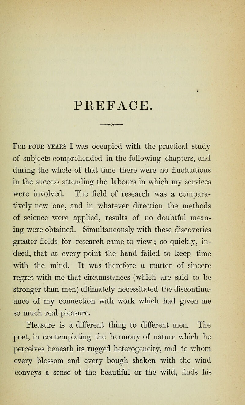 PEEFACE. For four tears I was occupied with the practical study of subjects comprehended in the following chapters, and during the whole of that time there were no fluctuations in the success attending the labours in which my services were involved. The field of research was a compara- tively new one, and in whatever direction the methods of science were applied, results of no doubtftd mean- ing were obtained. Simultaneously with these discoveries greater fields for research came to view ; so quickly, in- deed, that at every point the hand failed to keep time with the mind. It was therefore a matter of sincere regret with me that circumstances (which are said to be stronger than men) ultimately necessitated the discontinu- ance of my connection with work which had given me so much real pleasure. Pleasure is a different thing to different men. The poet, in contemplating the harmony of nature which he perceives beneath its rugged heterogeneity, and to whom every blossom and every bough shaken with the wind conveys a sense of the beautiful or the wild, finds his