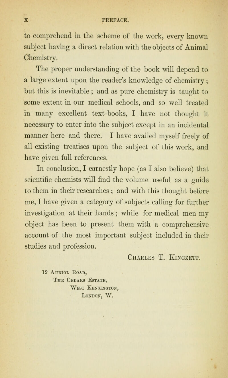 to comprehend in the sclieme of the work, every known subject having a direct relation with the objects of Animal Chemistry. The proper understanding of the book will depend to a large extent upon the reader's knowledge of chemistry; but this is inevitable ; and as pure chemistry is taught to some extent in our medical schools, and so well treated in many excellent text-books, I have not thought it necessary to enter into the subject except in an incidental manner here and there. I have availed myself freely of all existing treatises upon the subject of this work, and have given full references. In conclusion, I earnestly hope (as I also believe) that scientific chemists will find the volume useful as a guide to them in their researches ; and with this thought before me, I have given a category of subjects calling for further investigation at their hands; while for medical men my object has been to present them with a comprehensive account of the most important subject included in their studies and profession. Charles T. Kingzett. 12 AxjRioL Road, The Cedars Estate, West Kensington, London, W.