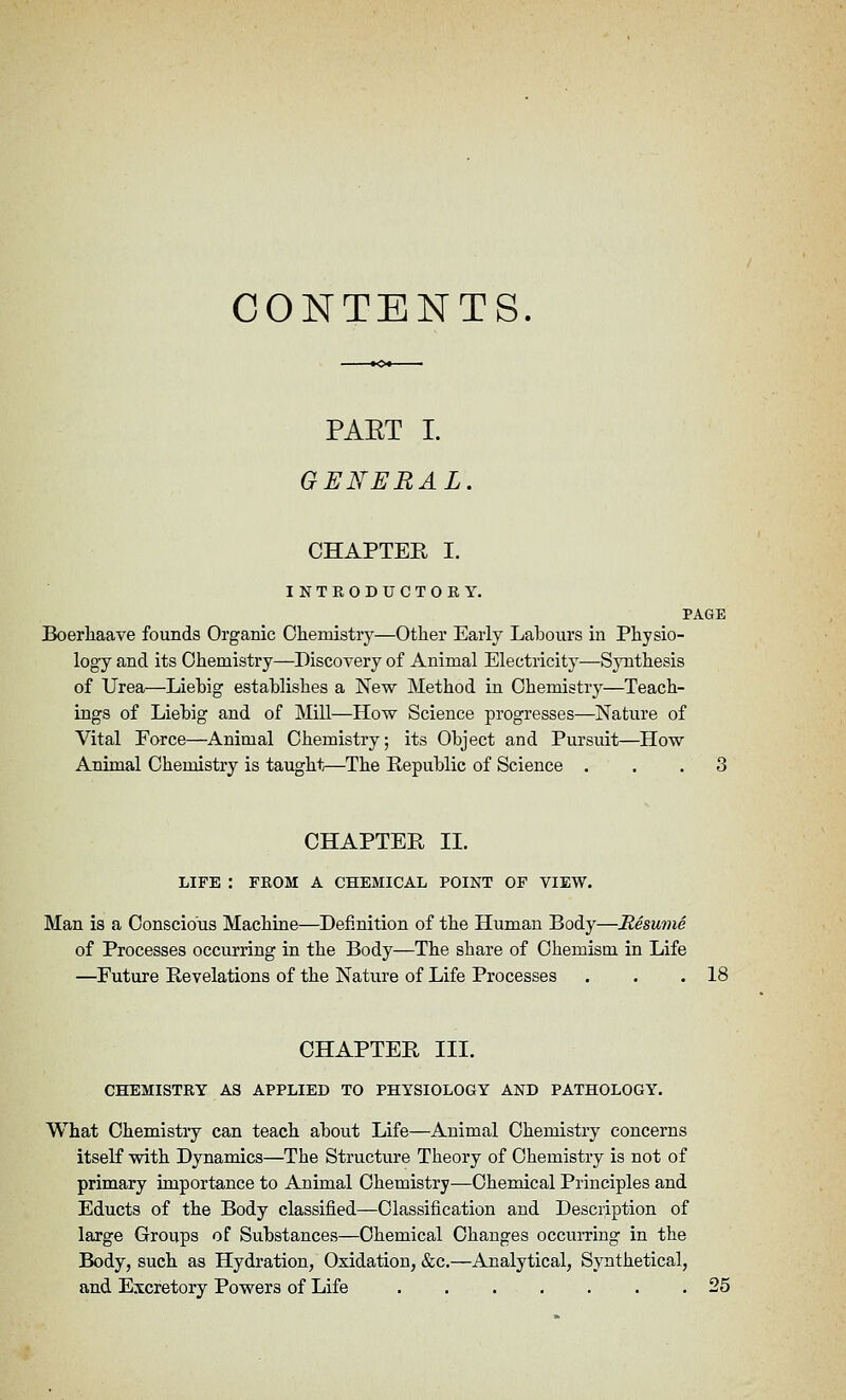 CONTENTS. PAET I. GENERAL. CHAPTEE I. INTEODUCTOBY, PAGE Boerliaave founds Organic Oliemistry—Other Early Labours in Physio- logy and its Chemistry—Discovery of Animal Electricity—Sjnithesis of Urea—Liebig establishes a New Method in Chemistry—Teach- ings of Liebig and of Mill—How Science progresses—Nature of Vital Force—Animal Chemistry; its Object and Pursuit—How Animal Chemistry is taught^—The Republic of Science ... 3 CHAPTER II. LIFE : FROM A CHEMICAL POINT OF VIEW. Man is a Conscious Machine—Definition of the Human Body—Resume of Processes occurring in the Body—The share of Chemism in Life —Future Revelations of the Nature of Life Processes . . .18 CHAPTEE III. CHEMISTRY AS APPLIED TO PHYSIOLOGY AND PATHOLOGY. What Chemistry can teach about Life—Animal Chemistry concerns itself with Dynamics—The Structure Theory of Chemistry is not of primary importance to Animal Chemistry—Chemical Principles and Educts of the Body classified—Classification and Description of large Groups of Substances—Chemical Changes occurring in the Body, such as Hydration, Oxidation, &c.—Analytical, Synthetical, and Escretory Powers of Life ....... 25