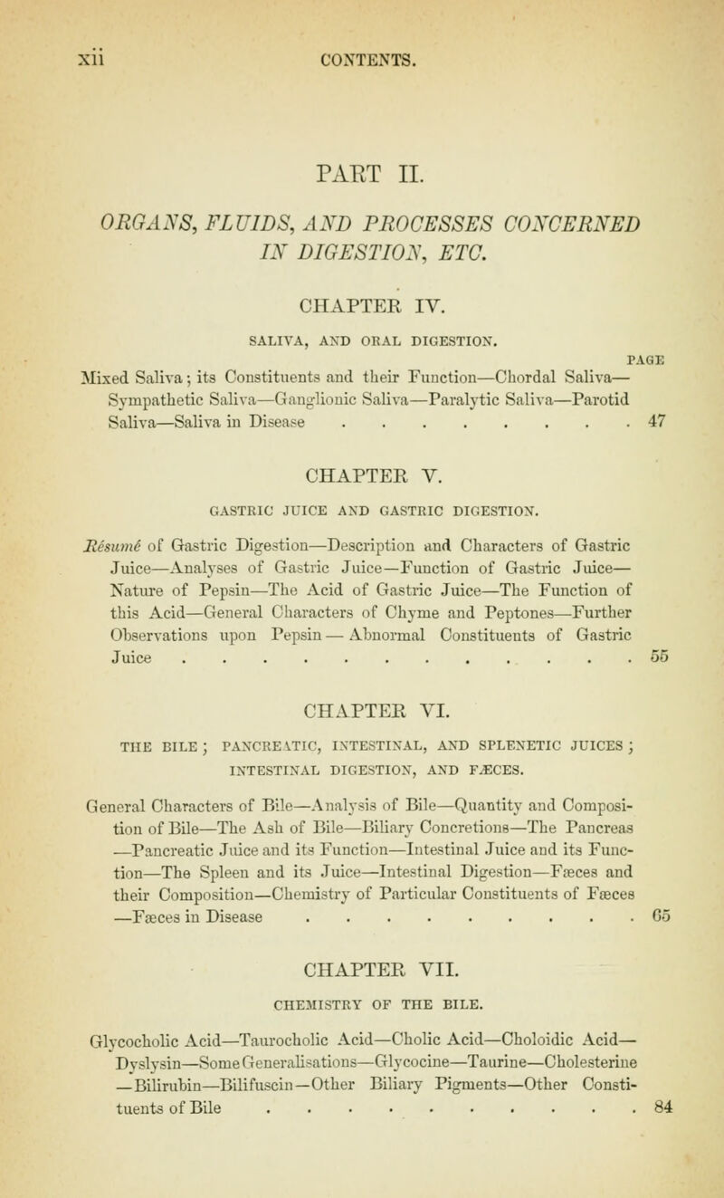 PAET II. ORGANS, FLUIDS, AND PROCESSES CONCERNED IN DIGESTION, ETC. CHAPTER IV. SALIVA, AXD ORAL DIGESTION. PAGE Mixed Saliva; its Constituents and their Function—Chordal Saliva— Sympathetic Saliva—Ganglionic Saliva—Paralytic Saliva—Parotid Saliva—Saliva in Disease 47 CHAPTER V. GASTRIC JUICE AND GASTRIC DIGESTION. Resum^ of Gastric Digestion—Description and Characters of Gastric Juice—Analyses of Gastric Juice—Function of Gastric Jiuce— Nature of Pepsin—The Acid of Gastric Juice—The Function of this Acid—General Characters of Chyme and Peptones—Further Observations upon Pepsin — Abnormal Constituents of Gastric Juice 55 CHAPTER VI. THE BILE ; PANCREVTIC, INTESTINAL, AND SPLENETIC JUICES ; INTESTINAL DIGESTION, AND F^CES. General Characters of Bile—Analysis of Bile—Quantity and Composi- tion of BUe—The Ash of Bile—Biliary Concretions—The Pancreas —Pancreatic Juice and its Function—Intestinal Juice and its Func- tion—The Spleen and its Juice—Intestinal Digestion—Fteces and their Composition—Chemistry of Particular Constituents of Fasces —Faeces in Disease 65 CHAPTER VII. CHEMISTRY OF THE BILE. Glycocholic Acid—Taurocholic Acid—Cholic Acid—Choloidic Acid— Dvslysin—Some Generalisations—Glycocine—Taurine—Cholesteriue —Bilirubin—Bilifuscin—Other Biliary Pigments—Other Consti- tuents of Bile 84