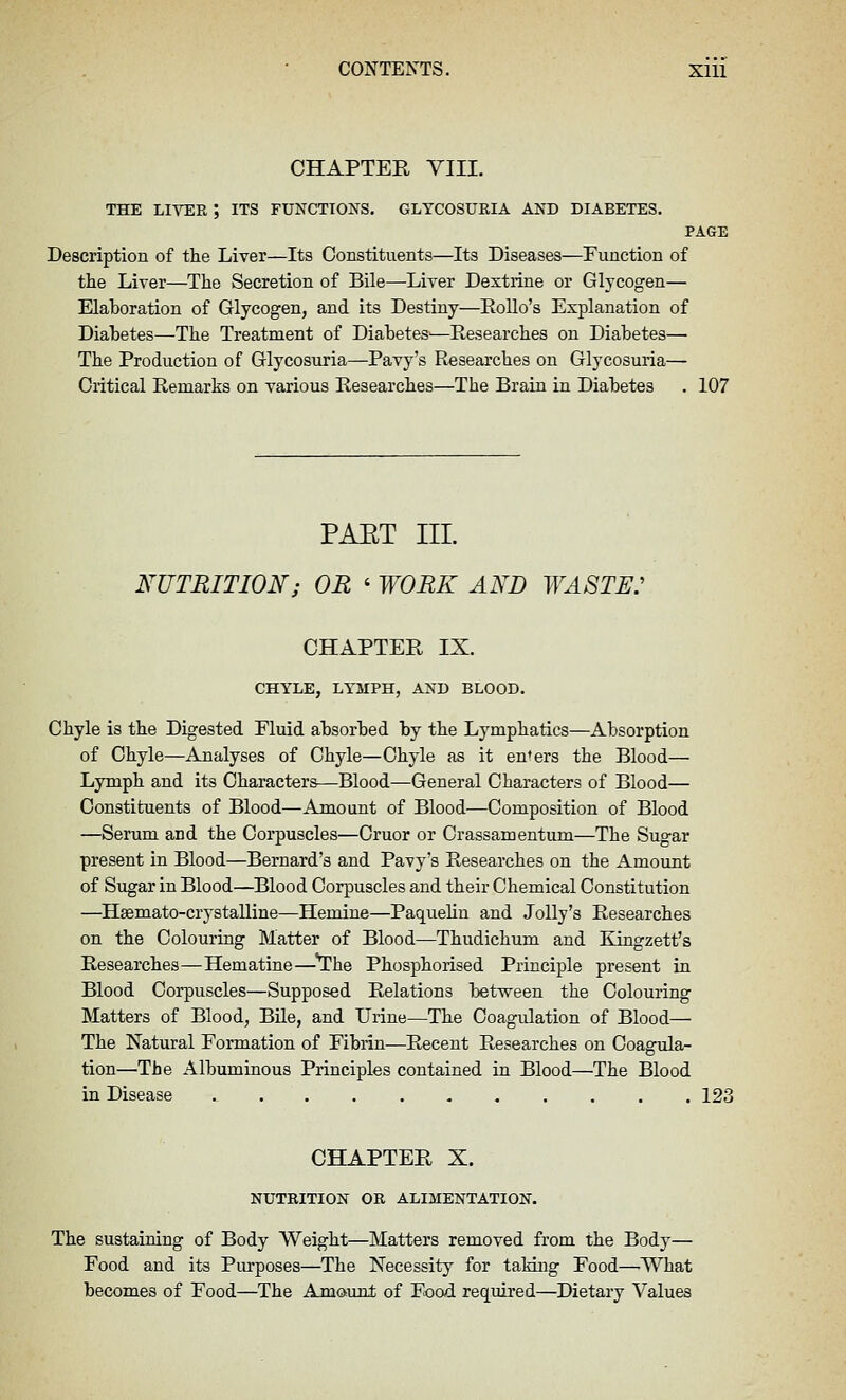 CHAPTER VIII. THE LIVER ; ITS FUNCTIONS. GLYCOSURIA AND DIABETES. PAGE Description of the Liver—Its Constituents—Its Diseases—Function of the Liver—The Secretion of Bile—Liver Dextiine or Glycogen— Elaboration of Glycogen, and its Destiny—EoUo's Explanation of Diabetes—The Treatment of Diabetes—Researches on Diabetes— The Production of Glycosuria—Pavy's Researches on Glycosuria— Critical Remarks on various Researches—The Brain in Diabetes . 107 PAET III. NUTRITION; OR ' WORK AND WASTE: CHAPTER IX. CHYLE, LYMPH, AND BLOOD. Chyle is the Digested Fluid absorbed by the Lymphatics—Absorption of Chyle—Analyses of Chyle—Chyle as it en'ers the Blood— Lymph and its Characters—Blood—General Characters of Blood— Constituents of Blood—Amount of Blood—Composition of Blood —Serum and the Corpuscles—Cruor or Crassamentum—The Sugar present in Blood—Bernard's and Pavy's Researches on the Amount of Sugar in Blood—Blood Corpuscles and their Chemical Constitution —^Heemato-crystalline—Hemiue—Paquehn and Jolly's Researches on the Colouring Matter of Blood—Thudichum and Kingzett's Researches—Hematine—^^he Phosphorised Principle present in Blood Corpuscles—Supposed Relations between the Colouring Matters of Blood, Bile, and Urine—The Coagulation of Blood— The Natural Formation of Fibrin—Recent Researches on Coagula- tion—The Albuminous Principles contained in Blood—The Blood in Disease 123 CHAPTER X. NUTRITION OR ALIMENTATION. The sustaining of Body Weight—Matters removed from the Body— Food and its Pm-poses—The Necessity for taking Food—What becomes of Food—The Amount of Food required—Dietary Values