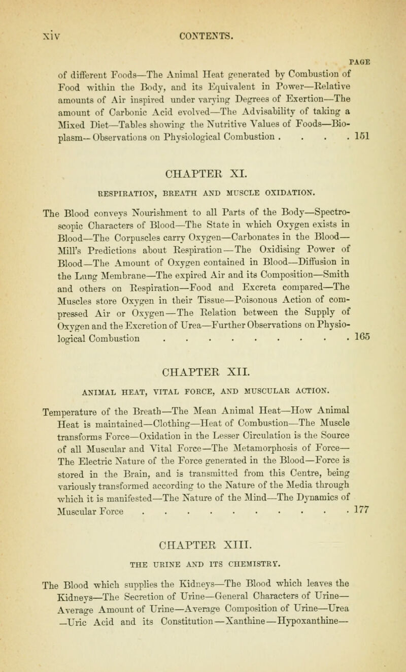 TAGE of different Foods—The Animal Heat generated by Combustion of Food within the Body, and its Equivalent in Power—Relative amounts of Air inspired under varying Degrees of Exertion—The amount of Carbonic Acid evolved—Tlie Advisability of taking a Mixed Diet—Tables showing tlie Nutritive Values of Foods—Bio- plasm—Observations on Physiological Combustion . . . .151 CHAPTER XI. UESPIRATIOX, BREATH AND MUSCLE OXIDATION. The Blood conveys Nourishment to all Parts of the Body—Spectro- scopic Characters of Blood—The State in which Oxygen exists in Blood—The Corpuscles carry Oxygen—Carbonates in the Blood— Mill's Predictions about Respiration—The Oxidising Power of Blood—The Amount of Oxygen contained in Blood—Diffusion in the Lung Membrane—The expired Air and its Composition—Smith and others on Respiration—Food and Excreta compared—The Muscles store Oxygen in their Tissue—Poisonous Action of com- pressed Air or Oxygen—The Relation between the Supply of Oxygen and the Excretion of Urea—Further Observations on Physio- logical Combustion . • . 1G5 CHAPTER XII. ANIMAL HEAT, VITAL FORCE, AND MUSCULAR ACTION. Temperature of the Breath—The Mean Animal Heat—How Animal Heat is maintained—Clothing—Heat of Combustion—The Muscle transforms Force—Oxidation in the Lesser Circulation is the Source of all Muscular and Vital Force—The Metamorphosis of Force— The Electric Nature of the Force generated in the Blood—Force is stored in the Brain, and is transmitted from this Centre, being variouslv transformed according to the Nature of the Media through which it is manifested—The Nature of the Mind—The Dj-namics of Muscular Force 177 CHAPTER XIII. THE URINE AND ITS CHEMISTR?. The Blood which supplies the Kidneys—The Blood which leaves the Kidneys—The Secretion of Urine—General Characters of Urine— Average Amount of Urine—Average Composition of Urine—Urea —Uric Acid and its Constitution—Xanthine—Hypoxanthine—