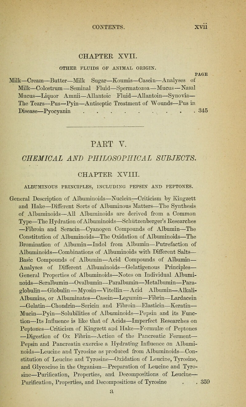 CHAPTER XVII. OTHER FLUIDS OF AJSTIMAL ORIGIN. PAGE JNIilk—Oream—Butter—Milk Sugar—Kouniis—Casein—Analyses of IVIilk—Colostrum—Seminal Fluid—Spermatozoa—Mucus—Nasal Mucus—Liquor Amuii—Allantoic Fluid—AllantoLn—Synovia— The Tears—Pus—Pyin—Antiseptic Treatment of Wounds—Pus in Disease—Pyocyanin 345 PAET V. CHEMICAL AND PHILOSOPHICAL SUBJECTS. CHAPTER XVIII. ALBUMINOUS PRINCIPLES, INCLUDING PEPSIN AND PEPTONES. General Description of Albuminoids—Nuclein—Criticism by Kiugzett and Hake—Different Sorts of Albuminous Matters—The Synthesis of Albuminoids—All Albuminoids are derived from a Common Type—The Hydration of Albuminoids—Schiitzenberger's Researches —Fibroin and Seracin—Cyanogen Compounds of Albumin—The Constitution of Albuminoids—The Oxidation of Albuminoids—The Bromination of Albumin—Indol from Albumin—Putrefaction of Albuminoids—Combinations of xAlbuminoids with Different Salts— Basic Compounds of Albumin—Acid Compoimds of Albumin— Analyses of Different Albuminoids—Gelatigenous Principles— General Properties of Albuminoids—Notes on Individual Albumi- noids—Seralbumin—Ovalbumin—Paralbumin—Metalbumin—Para- globulin —Globulin—Myosin—Vitellin—Acid Albmnin—Alkali- Albumins, or Albuminates—Casein—Legumin—Fibrin—Lardacein —Gelatin—Chondrin—Sericin and Fibroin—Elasticin—Keratin— Mucin—Pyin—Solubilities of Albuminoids—Pepsin and its Func- tion—Its Influence is like that of Acids—Imperfect Pesearches on Peptones—Criticism of Kingzett and Hake—Formulse of Peptones —Digestion of Ox Fibrin—Action of the Pancreatic Ferment— Pepsin and Pancreatin exercise a Hydrating Influence on Albumi- noids—Leucine and Tyrosine as produced from Albuminoids—Con- stitution of Leucine and Tyrosine—Oxidation of Leucine, Tyrosine, and Glycociue in the Organism—Preparation of Leucine and Tyro- sine—Pmification, Properties, and Decompositions of Leucine— Purification, Properties, and Decompositions of Tyrosine . . 359 a