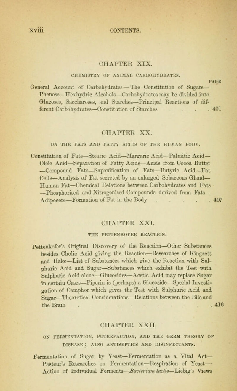 CHAPTER XIX. CHEMISTRY OF ANIMAL CARBOHYDRATES. PAGB General Account of Carbohydrates — The Constitution of Sugars— Phenose—Hexhydric Alcohols—Cai'bohydrates may be divided into Glucoses, Saccharoses, and Starches—Pi-incipal Reactions of dif- ferent Carbohydrates—Constitution of Starches .... 401 CHAPTER XX. ox THE FATS AM) FATTY ACIDS OF THE HUMAN BODY. Constitution of Fats—Stearic Acid—Margaric Acid—Palmitic Acid— Oleic Acid—Separation of Fatty Acids—A.cids from Cocoa Butter —Compound Fats—Saponification of Fats—Butyric Acid—Fat Cells—Analysis of Fat secreted by an enlarged Sebaceous Gland— Human Fat—Chemical Relations between Carbohydi-ates and Fats —Phosphorised and Nitrogenised Compounds derived from Fats— Adipocere—Formation of Fat in the Body 407 CHAPTER XXI. THE PETTENKOFER REACTION. Pettenkofer's Original Discovery of the Reaction—Other Substances besides Cholic Acid giving the Reaction—Researches of Kingzett and Hake—List of Substances which give the Reaction with SiU- phuric Acid and Sugar—Substances which exhibit the Test with Sulphuric Acid alone—Glucosides—Acetic Acid may replace Sugar in certain Cases—Piperin is (perhaps) a Glucoside—Special luvesti- oratiou of Camphor which gives the Test Avith Sulphuric Acid and Sugar—Theoretical Considerations—Relations between the Bile and the Brain 416 CHAPTER XXII. ON FERMENTATION, PUTREFACTION, AND THE GERM THEORY OF DISEASE ; ALSO ANTISEPTICS ANT) DISINFECTANTS. Fermentation of Sugar bj- Yeast—Fermentation as a Vital Act— Pasteur's Researches on Fermentation—Respiration of Yeast— Action of Individual Ferments—Bacteriu7n lactis—Liebig's Views