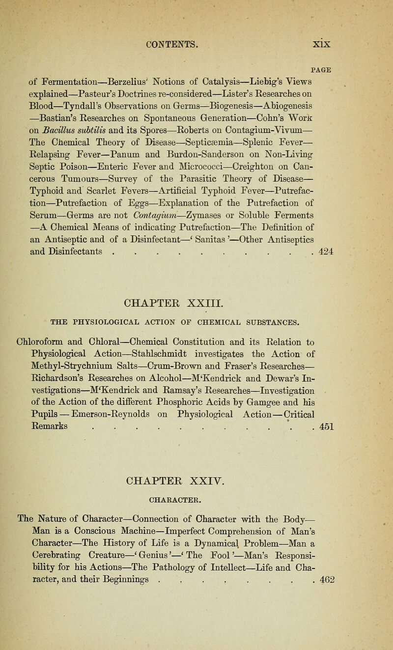 PAGE of Fermentatiou—Berzelius' Notions of Catalysis—Liebig's Views explained—Pasteur's Doctrines re-considered—Lister's Researches on Blood—Tyndall's Observations on Germs—Biogenesis—Abiogenesis —Bastian's Researches on Spontaneous Generation—Cohn's Work on Bacillus subtilis and its Spores—Roberts on Oontagium-Vivuni— The Chemical Theory of Disease—Septicasmia—Splenic Fever— Relapsing Fever—Panum and Bui'don-Sanderson on Non-Li\ing Septic Poison—Enteric Fever and Micrococci—Creighton on Can- cerous Tumours—Survey of the Parasitic Theory of Disease— Typhoid and Scarlet Fevers—Artificial Typhoid Fever—Putrefac- tion—Putrefaction of Eggs—Explanation of the Putrefaction of Serum—Germs are not Contagium—Zymases or Soluble Ferments —A Chemical Means of indicating Putrefaction—The Definition of an Antiseptic and of a Disinfectant—' Sanitas '—Other Antiseptics and Disinfectants 424 CHAPTER XXIII. THE PHYSIOLOGICAL ACTION OF CHEMICAL SUBSTANCES. Chloroform and Chloral—Chemical Constitution and its Relation to Physiological Action—Stahlschmidt investigates the Action of Methyl-Strychnium Salts—Crum-Brown and Eraser's Researches— Richardson's Researches on Alcohol—M'Kendrick and Dewar's In- vestigations—M'Kendrick and Ramsay's Researches—Investigation of the Action of the different Phosphoric Acids by Gamgee and his Pupils — Emerson-Reynolds on Physiological Action—Critical Remarks 451 CHAPTER XXIY. CHARACTER. The Nature of Character—Connection of Character with the Body-— Man is a Conscious Machine—Imperfect Comprehension of Man's Character—The History of Life is a Dynamical Problem—Man a Cerebrating Creature—' Genius'—* The Fool'—Man's Responsi- bility for his Actions—The Pathology of Intellect—Life and Cha- racter, and their Beginnings ........ 462
