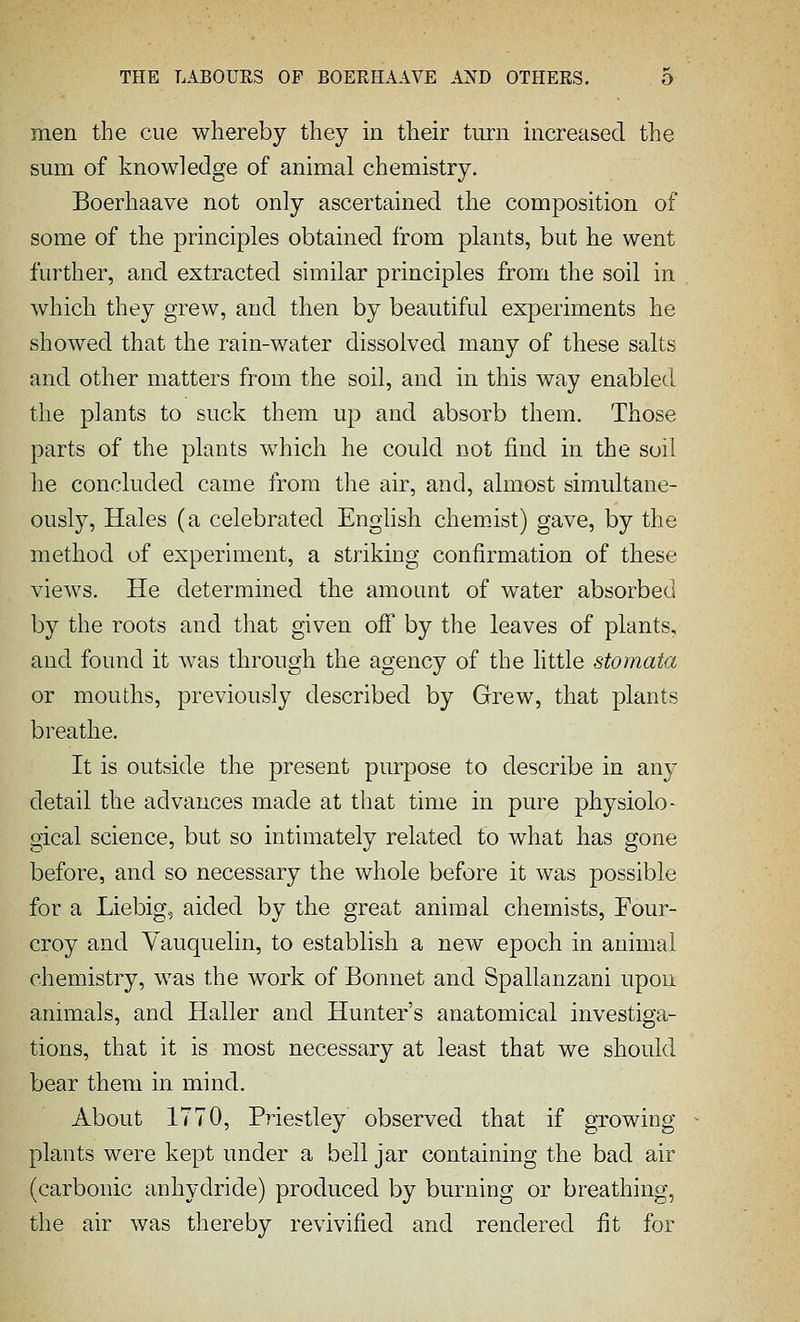 men the cue whereby they in their turn increased the sum of knowledge of animal chemistry. Boerhaave not only ascertained the composition of some of the principles obtained from plants, but he went further, and extracted similar principles from the soil in which they grew, and then by beautiful experiments he showed that the rain-water dissolved many of these salts and other matters from the soil, and in this way enabled the plants to suck them up and absorb them. Those parts of the plants which he could not find in the soil he concluded came from the air, and, almost simultane- ously. Hales (a celebrated English chemist) gave, by the method of experiment, a striking confirmation of these views. He determined the amount of water absorbed by the roots and that given off' by the leaves of plants, and found it was through the agency of the little stomata or mouths, previously described by Grew, that plants breathe. It is outside the present purpose to describe in any detail the advances made at that time in pure physiolo- gical science, but so intimately related to what has gone before, and so necessary the whole before it was possible for a Liebig, aided by the great animal chemists, Four- croy and Yauquelin, to establish a new epoch in animal chemistry, was the work of Bonnet and Spallanzani upon annuals, and Haller and Hunter's anatomical investiga- tions, that it is most necessary at least that we should bear them in mind. About 1770, Priestley observed that if growing- plants were kept under a bell jar containing the bad air (carbonic anhydride) produced by burning or breathing, the air was thereby revivified and rendered fit for