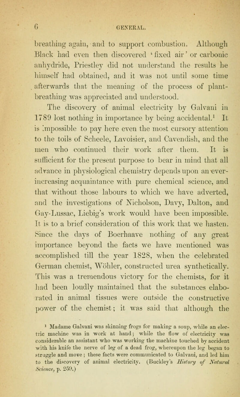 breathing again, and to support combustion. Although ].^hick had even tlien discovered ' fixed air' or carbonic anhydride, Priestley did not understand the residts he himself liad obtained, and it was not until some time afterwards that the meaning of the process of plant- breathing was appreciated and understood. Tlie discovery of animal electricity by Galvani in 1789 lost nothing in importance by being accidental.^ It is 'mpossible to pay here even the most cursory attention to the toils of Scheele, Lavoisier, and Cavendisli, and the men who continued their Avork after tliem. It is sufficient for the present purpose to bear in mind that all advance in physiological chemistry depends upon an-ever- increasing acquaintance with pure chemical science, and that without those labours to which we have adverted, and the investigations of Nicholson, Davy, Dalton, and Gay-Lussac, Liebig's work would have been impossible. It is to a brief consideration of this work that we liasten. Since the days of Boerhaave nothing of any great importance beyond the facts we have mentioned was accomplished till the year 1828, when the celebrated German chemist, Wohler, constructed urea synthetically. This was a tremendous victory for the chemists, for it had been loudly maintained that the substances elabo- rated in animal tissues were outside the constructive power of the chemist; it was said tliat although, the 1 Madame Galvani was skinning frogs for making a soup, while an elec- tric machine was in work at hand; while the flow of electricity was considerable an assistant who was working the machine touched by accident with his knife the nerve of leg of a dead frog, whereupon the leg began to straggle and move ; these facts were communicated to Galvani, and led him to the discovery of animal electricity. (Buckley's History of Xatm-al Science, p. 259.)