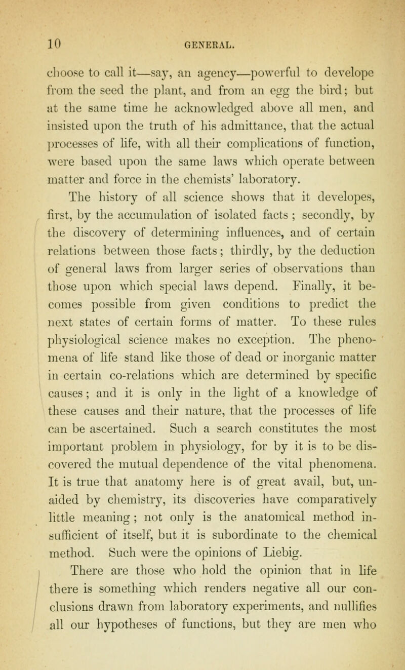 choose to call it—say, an agency—powerful to develope from the seed the plant, and from an egg the bird; but at the same time he acknowledged above all men, and insisted upon the truth of his admittance, that the actual ])rocesses of life, with all their complications of function, were based upon the same laws which operate between matter and force in the chemists' laboratory. The history of all science shows that it developes, first, by the accumulation of isolated facts ; secondly, by the discovery of determining influences, and of certain relations between those facts; thirdly, by the deduction of general laws from larger series of observations than those upon which special laws depend. Finally, it be- comes possible from given conditions to predict the next states of certain forms of matter. To these rules physiological science makes no exception. The pheno- mena of life stand like those of dead or inorganic matter in certain co-relations which are determined by specific causes; and it is only in the light of a knowledge of these causes and their nature, that the processes of life can be ascertained. Such a search constitutes the most important problem in physiology, for by it is to be dis- covered the mutual dependence of the vital phenomena. It is true that anatomy here is of great avail, but, un- aided by chemistry, its discoveries have comparatively little meaning ; not only is the anatomical method in- sufficient of itself, but it is subordinate to the chemical method. !Such were the opinions of Liebig. There are those who hold the opinion that in life there is something which renders negative all our con- clusions drawn from laboratory experiments, and nullifies all our hypotheses of functions, but they are men who