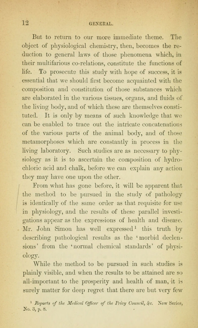 But to return to our more immediate theme. Tlie object of physiological chemistry, then, becomes the re- duction to general laws of those phenomena which, in their multifarious co-relations, constitute the functions of life. To prosecute this study witli hope of success, it is essential that we should first become acquainted with the composition and constitution of those substances which are elaborated in the various tissues, organs, and fluids of the living body, and of which these are themselves consti- tuted. It is only by means of such knowledge that we can be enabled to trace out the intricate concatenations of the various parts of the animal body, and of those metamorphoses which are constantly in process in the living laboratory. Such studies are as necessary to phy- siology as it is to ascertain the composition of hydro- chloric acid and chalk, before we can explain any action they may have one upon the other. From what has gone before, it will be apparent that the method to be pursued in the study of pathology is identically of the same order as that requisite for use in physiology, and the results of these parallel investi- gations appear as the expressions of health and disease. Mr. John Simon has well expressed ^ this truth by describing pathological results as the 'morbid declen- sions' from the 'normal chemical standards' of Jjhysi- ology. While the method to be pursued in such studies is plainly visible, and when the results to be attained are so all-important to the prosperity and health of man, it is surely matter for deep regret that there are but very few ' Reports of the Medical Officer of the Privy Council, SjC. New Series, Ko. 3, p. 8.