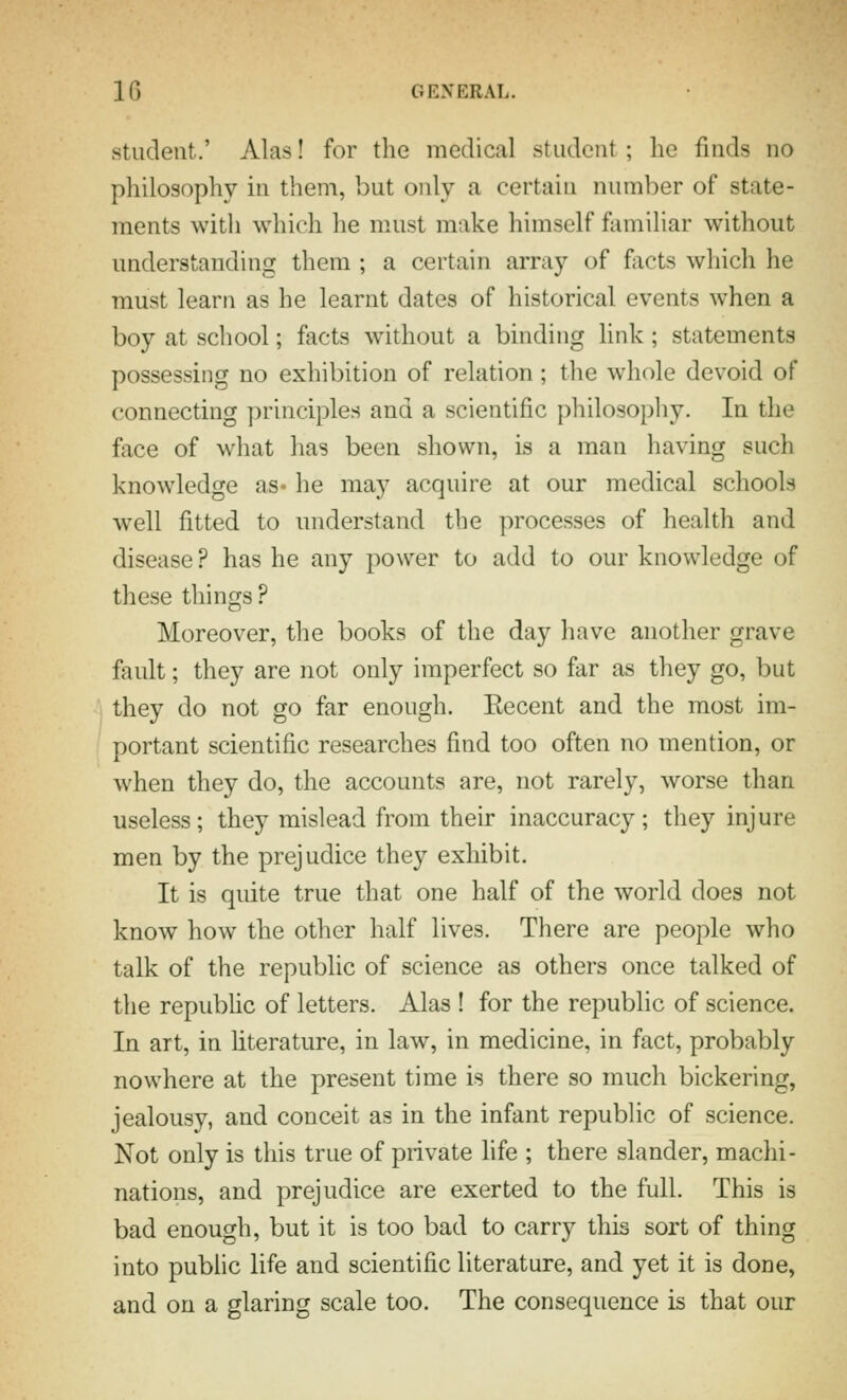 student.' Alas! for the medical student ; he finds no philosophy in them, but only a certain number of state- ments with which he must make himself familiar without understanding them ; a certain array of facts which he must learn as he learnt dates of historical events when a boy at school; facts without a binding link; statements possessing no exhibition of relation ; the whole devoid of connecting principles and a scientific philosophy. In the face of what has been shown, is a man having such knowledge as- he may acquire at our medical schools well fitted to understand the processes of health and disease? has he any power to add to our knowledge of these things ? Moreover, the books of the day have another grave fault; they are not only imperfect so far as they go, but they do not go far enough. Recent and the most im- portant scientific researches find too often no mention, or when they do, the accounts are, not rarely, worse than useless; they mislead from their inaccuracy; they injure men by the prejudice they exhibit. It is quite true that one half of the world does not know how the other half lives. There are people who talk of the republic of science as others once talked of the repubhc of letters. Alas ! for the republic of science. In art, in hterature, in law, in medicine, in fact, probably nowhere at the present time is there so much bickering, jealousy, and conceit as in the infant republic of science. Not only is this true of private life ; there slander, machi- nations, and prejudice are exerted to the full. This is bad enough, but it is too bad to carry this sort of thing into public life and scientific literature, and yet it is done, and on a glaring scale too. The consequence is that our