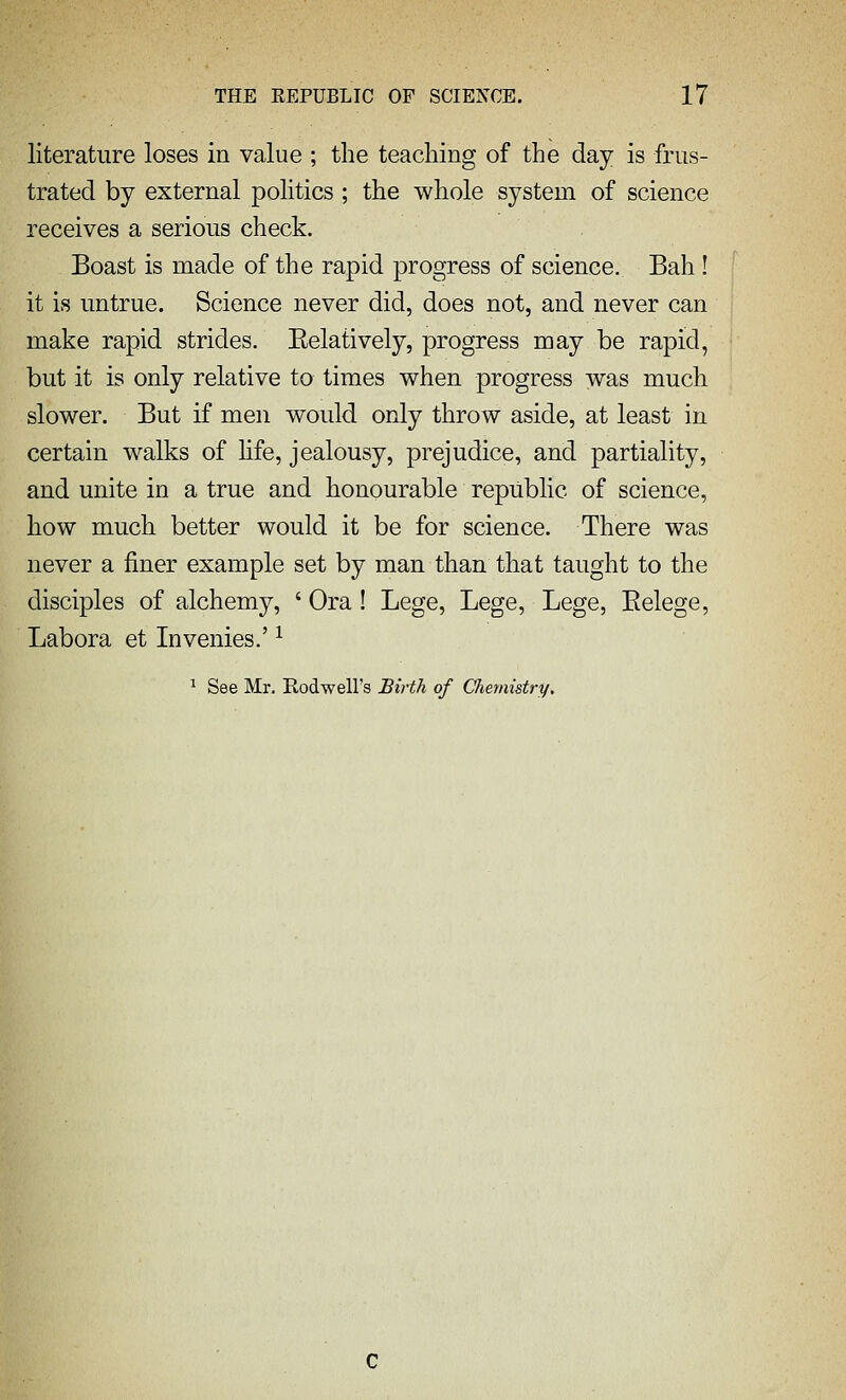 literature loses in value ; the teaching of the day is frus- trated by external politics ; the whole system of science receives a serious check. Boast is made of the rapid progress of science. Bah ! it is untrue. Science never did, does not, and never can make rapid strides. Eelatively, progress may be rapid, but it is only relative to times when progress was much slower. But if men would only throw aside, at least in certain w^alks of hfe, jealousy, prejudice, and partiality, and unite in a true and honourable republic of science, how much better would it be for science. There was never a finer example set by man than that taught to the disciples of alchemy, ' Ora ! Lege, Lege, Lege, Eelege, Labora et Invenies.' ^ ^ See Mr. Rodwell's Birth of Chemistry.