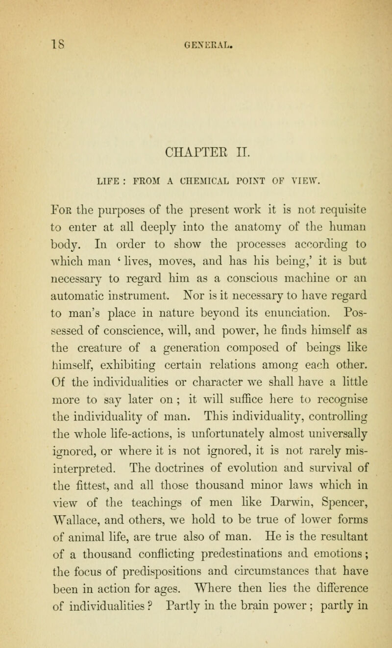 CHArTEK IT. LIFE : FROM A CHEMICAL POINT OF VIEW. For the purposes of the present work it is not requisite to enter at all deeply into the anatomy of the human body. In order to show the processes according to which man ' lives, moves, and has his being,' it is but necessary to regard him as a conscious machine or an automatic instrument. Nor is it necessary to have regard to man's place in nature beyond its enunciation. Pos- sessed of conscience, will, and power, he finds himself as the creature of a generation composed of beings like himself, exhibiting certain relations among each other. Of the individualities or character we shall have a little more to say later on; it will sufiBce here to recognise the individuality of man. This individuality, controlling the w^hole life-actions, is unfortunately almost universally ignored, or where it is not ignored, it is not rarely mis- interpreted. The doctrines of evolution and survival of the fittest, and all those thousand minor laws which in view of the teachings of men hke Darwin, Spencer, Wallace, and others, we hold to be true of lower forms of animal life, are true also of man. He is the resultant of a thousand conflicting predestinations and emotions; the focus of predispositions and circumstances that have been in action for ages. Wliere then lies the difference of individualities ? Partly in the brain power ; partly in
