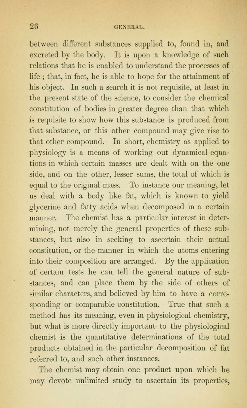 between different substances supplied to, found in, and excreted by the body. It is upon a knowledge of such relations that he is enabled to understand the processes of life ; that, in fact, he is able to hope for the attainment of his object. In such a search it is not requisite, at least in the present state of the science, to consider the chemical constitution of bodies in greater degree than that which is requisite to show how this substance is produced from that substance, or this other compound may give rise to that other compound. In short, chemistry as applied to physiology is a means of working out dynamical equa- tions in which certain masses are dealt with on the one side, and on the other, lesser sums, the total of which is equal to the original mass. To instance our meaning, let us deal with a body like fat, which is known to yield glycerine and fatty acids when decomposed in a certain manner. The chemist has a particular interest in deter- mining, not merely the general properties of these sub- stances, but also in seeking to ascertain their actual constitution, or the manner in which the atoms entering into their composition are arranged. By the application of certain tests he can tell the general nature of sub- stances, and can place them by the side of others of similar characters, and believed by him to have a corre- sponding or comparable constitution. True that such a method has its meaning, even in physiological chemistry, but what is more directly important to the physiological chemist is the quantitative determinations of the total products obtained in the particular decomposition of fat referred to, and such other instances. The chemist may obtain one product upon which he may devote imhmited study to ascertain its properties,