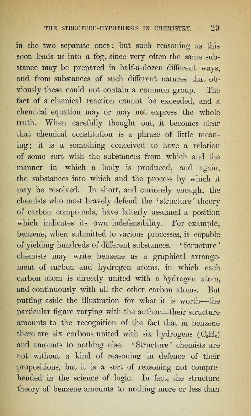 in tlie two separate ones; but sucli reasoning as this soon leads us into a fog, since very often the same sub- stance may be prepared in half-a-dozen different ways, and from substances of such different natures that ob- viously these could not contain a common group. The fact of a chemical reaction cannot be exceeded, and a chemical equation may or may not express the whole truth. When carefully thought out, it becomes clear that chemical constitution is a phrase of little mean- ing ; it is a something conceived to have a relation of some sort with the substances from which and the manner in which a body is produced, and again, the substances into which and the process by which it may be resolved. In short, and curiously enough, the chemists who most bravely defend the ' structure' theory of carbon compounds, have latterly assumed a position which indicates its own indefensibihty. For example, benzene, when submitted to various processes, is capable of yielding hundreds of different substances. ' Structure' chemists may write benzene as a graphical arrange- ment of carbon and hydrogen atoms, in which each carbon atom is directly united with a hydrogen atom, and continuously with all the other carbon atoms. But putting aside the illustration for what it is worth—the particular figure varying with the author—their structure amounts to the recognition of the fact that in benzene there are six carbons united with six hydrogens (CeHg) and amounts to nothing else. ' Structure' chemists are not without a kind of reasoning in defence of their propositions, but it is a sort of reasoning not compre- hended in the science of logic. In fact, the structure theory of benzene amounts to nothing more or less than