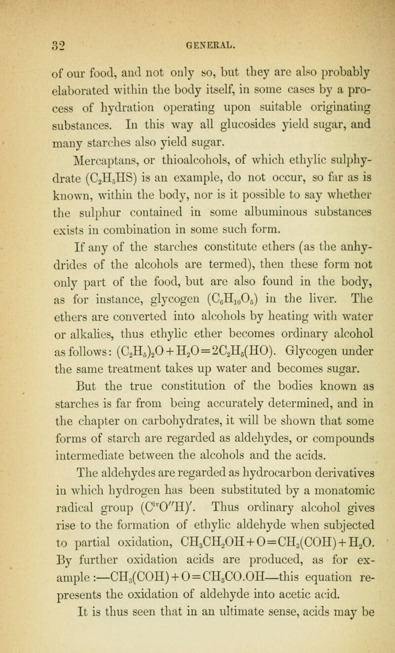 of our food, and not onl)^ so, but they are also probably- elaborated witliin the body itself, in some cases by a pro- cess of hydration operating upon suitable originating substances. In this way all giucosides yield sugar, and many starches also yield sugar. Mercaptans, or thioalcohols, of which ethylic sulphy- drate (C2H5IIS) is an example, do not occur, so far as is known, within the body, nor is it possible to say whether the sulphur contained in some albuminous substances exists in combination in some such form. If any of the starches constitute ethers (as the anhy- drides of the alcohols are termed), then these form not only part of the food, but are also found in the body, as for instance, glycogen (CeHjoOa) in the liver. The ethers are converted into alcohols by heating witli water or alkalies, thus ethylic ether becomes ordinary alcohol as follows: (C2H5)20 + H20=2C2H5(HO). Glycogen under the same treatment takes up water and becomes sugar. But the true constitution of the bodies known as starches is far from being accurately determined, and in the chapter on carbohydrates, it will be sliown that some forms of starch are regarded as aldehydes, or compounds intermediate between the alcohols and the acids. The aldehydes are regarded as hydrocarbon derivatives in which hydrogen has been substituted by a monatomic radical group (C'^0H)'. Thus ordinary alcohol gives rise to the formation of ethylic aldehyde when subjected to partial oxidation, CH3CH20H + 0=CH3(COH) + H20. By further oxidation acids are produced, as for ex- ample :—CH3(COH)+0=CH3CO.OH—this equation re- presents the oxidation of aldehyde into acetic acid. It is thus seen that in an ultimate sense, acids may be