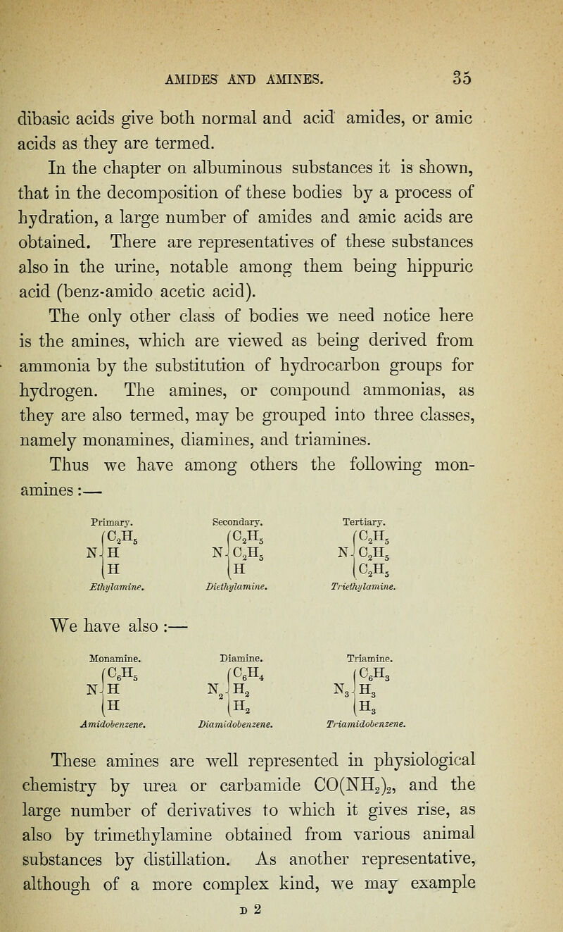 dibasic acids give both normal and acid amides, or amic acids as they are termed. In the chapter on albuminous substances it is shown, that in the decomposition of these bodies by a process of hydration, a large number of amides and amic acids are obtained. There are representatives of these substances also in the urine, notable among them being hippuric acid (benz-amido acetic acid). The only other class of bodies we need notice here is the amines, which are viewed as being derived from ammonia by the substitution of hydrocarbon groups for hydrogen. The amines, or compound ammonias, as they are also termed, may be grouped into three classes, namely monamines, diamines, and triamines. Thus we have among others the following mon- amines :— Primary. Secondary. Tertiary. fOA nJo.h, H nJo,h, nJh H 0.H, Ethylamine. Diethylamine. Triethylamine. have also :- - Monamiae. Diamine. Triamine. NJH H nJ,h, |0,H3 N3JH3 H3 (H^ Amidohenzene. IHamidobenzene. Triamidobenzene. These amines are well represented in physiological chemistry by urea or carbamide CO(NH2)2, and the large number of derivatives to which it gives rise, as also by trimethylamine obtained from various animal substances by distillation. As another representative, although of a more complex kind, we may example D 2
