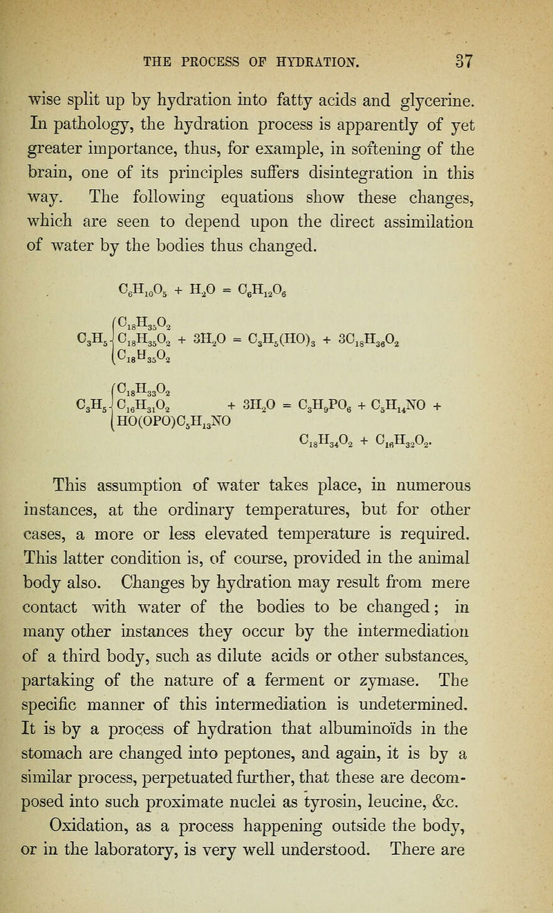 wise split up by hydration into fatty acids and glycerine. In pathology, the hydration process is apparently of yet greater importance, thus, for example, in softening of the brain, one of its principles suffers disintegration in this way. The following equations show these changes, which are seen to depend upon the direct assimilation of water by the bodies thus changed. C3Hjoi3H3;o,' + 3H,0 = 0,H,(H0)3 + 30,3H3,0, (^18^3502 fOisHaaOj C3HJ0j,H3,O, + 3H,0 = G,-H,VO, + C.H^.NO + (H0(0P0)05Hi3N0 C18H34O2 + OiflHjoOg. This assumption of water takes place, in numerous instances, at the ordinary temperatures, but for other cases, a more or less elevated temperature is required. This latter condition is, of course, provided in the animal body also. Changes by hydi'ation may result from mere contact with water of the bodies to be changed; in many other instances they occur by the intermediation of a third body, such as dilute acids or other substances, partaking of the nature of a ferment or zymase. The specific manner of this intermediation is undetermined. It is by a process of hydration that albuminoids in the stomach are changed into peptones, and again, it is by a similar process, perpetuated further, that these are decom- posed into such proximate nuclei as tyrosin, leucine, &c. Oxidation, as a process happening outside the body, or in the laboratory, is very well understood. There are