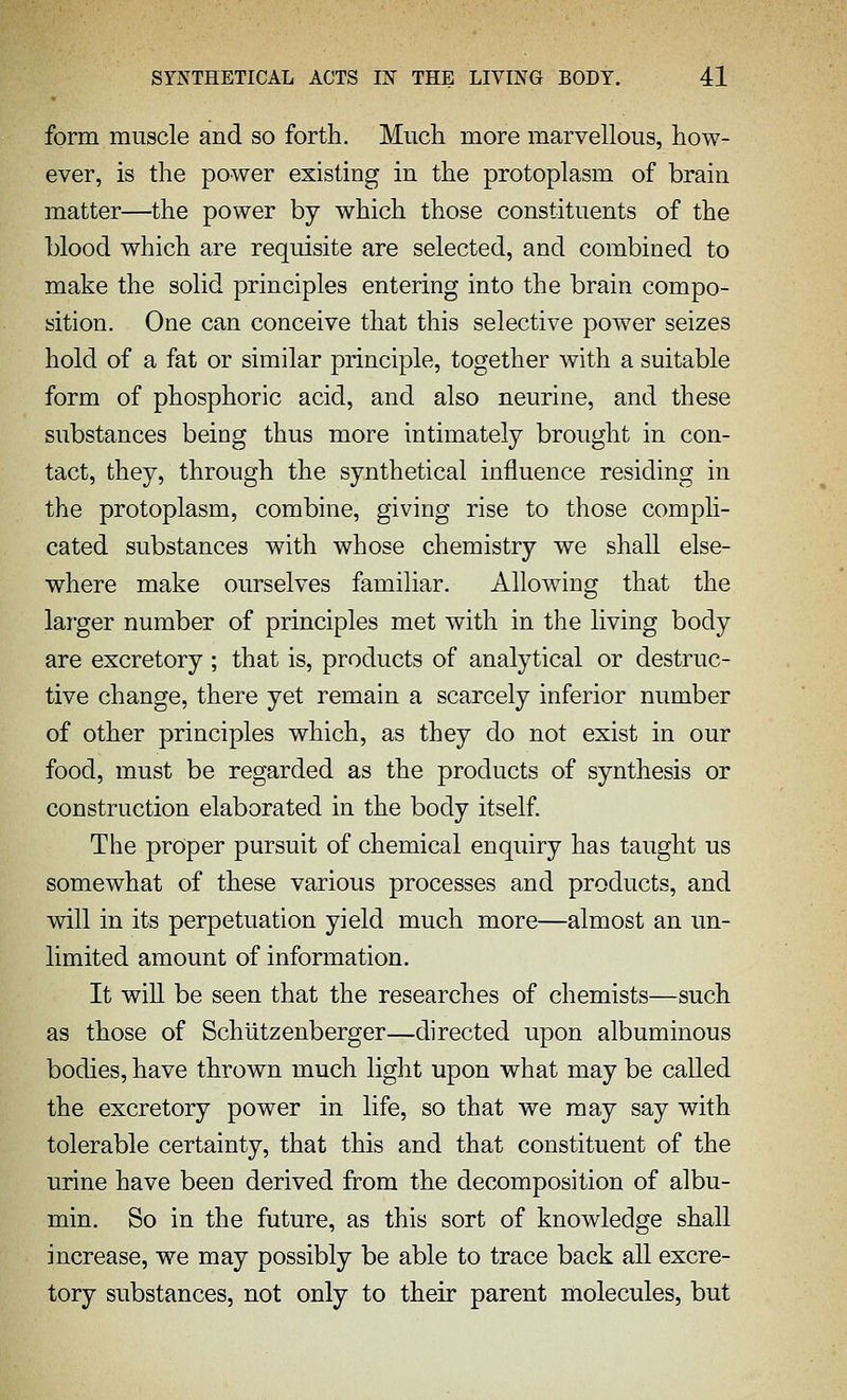 form muscle and so forth. Much more marvellous, how- ever, is the power existing in the protoplasm of brain matter—the power by which those constituents of the blood which are requisite are selected, and combined to make the solid principles entering into the brain compo- sition. One can conceive that this selective power seizes hold of a fat or similar principle, together with a suitable form of phosphoric acid, and also neurine, and these substances being thus more intimately brought in con- tact, they, through the synthetical influence residing in the protoplasm, combine, giving rise to those compli- cated substances with whose chemistry we shall else- where make ourselves familiar. Allowing that the lai'ger number of principles met with in the living body are excretory ; that is, products of analytical or destruc- tive change, there yet remain a scarcely inferior number of other principles which, as they do not exist in our food, must be regarded as the products of synthesis or construction elaborated in the body itself The proper pursuit of chemical enquiry has taught us somewhat of these various processes and products, and will in its perpetuation yield much more—almost an un- limited amount of information. It will be seen that the researches of chemists—such as those of Schiitzenberger—directed upon albuminous bodies, have thrown much light upon what may be called the excretory power in life, so that we may say with tolerable certainty, that this and that constituent of the urine have been derived from the decomposition of albu- min. So in the future, as this sort of knowledge shall increase, we may possibly be able to trace back all excre- tory substances, not only to their parent molecules, but