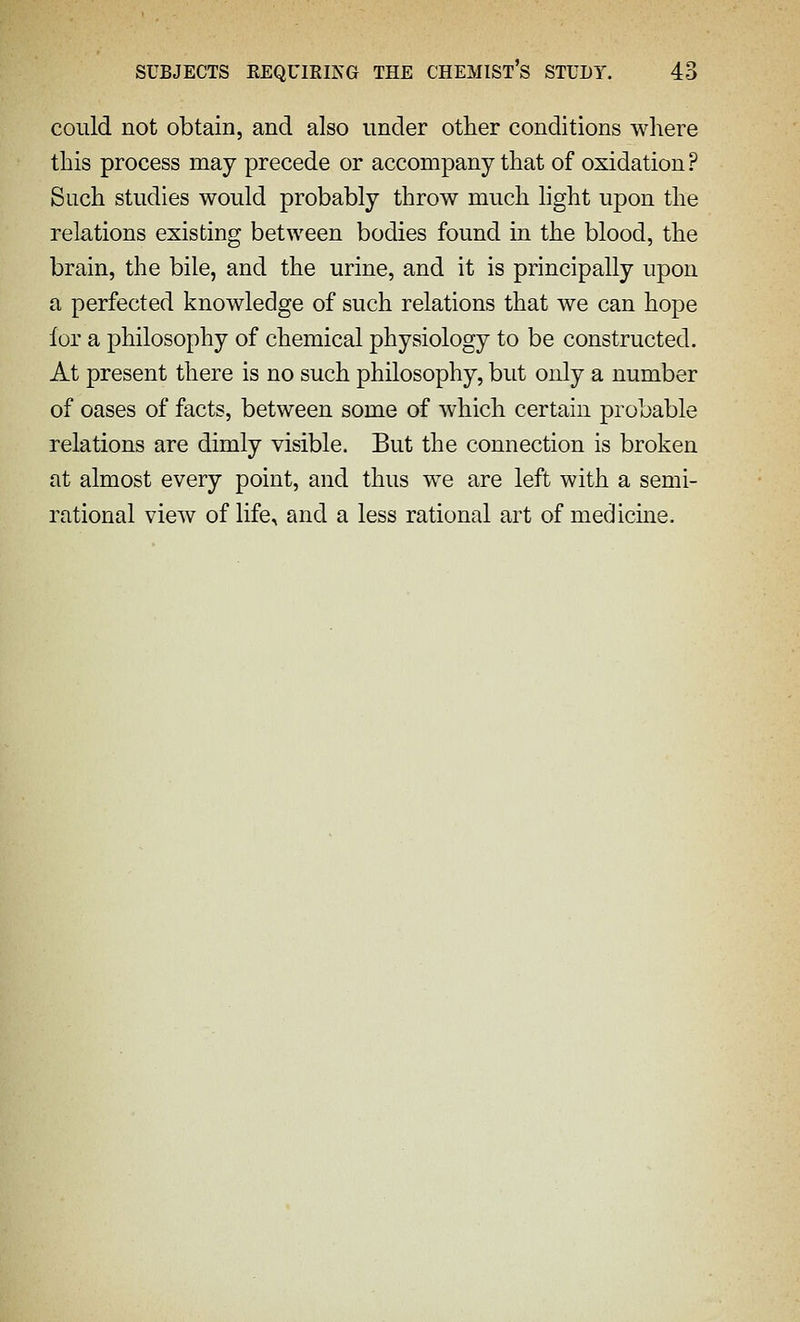 could not obtain, and also under other conditions where this process may precede or accompany that of oxidation? Such studies would probably throw much hght upon the relations existing between bodies found in the blood, the brain, the bile, and the urine, and it is principally upon a perfected knowledge of such relations that we can hope for a philosophy of chemical physiology to be constructed. At present there is no such philosophy, but only a number of oases of facts, between some of which certain probable relations are dimly visible. But the connection is broken at almost every point, and thus we are left with a semi- rational view of life, and a less rational art of medicine.