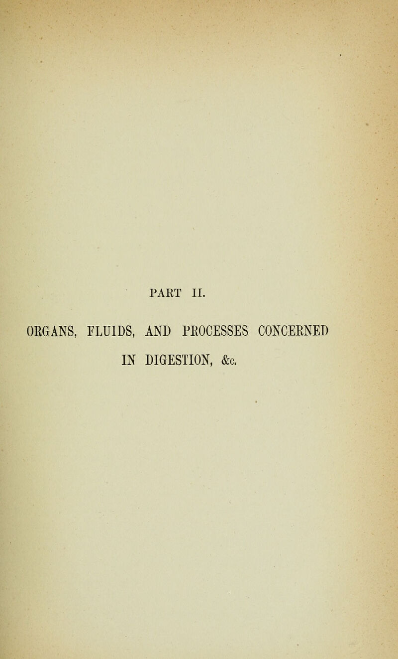 PART II. ORGANS, FLUIDS, AND PEOCESSES CONCEENED IN DIGESTION, &c.