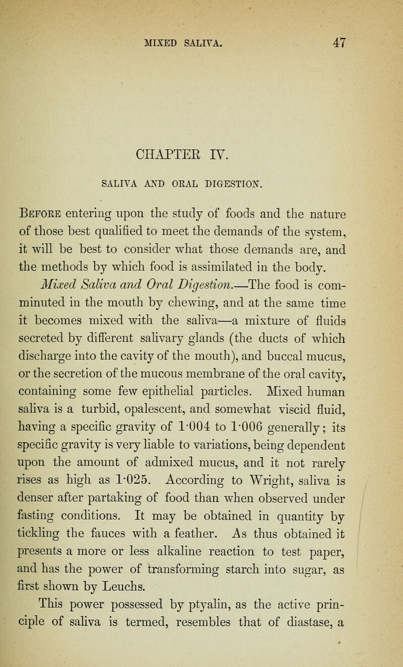CHAPTER ly. SALIVA AST) ORAL DIGESTION. Befoee entering upon the study of foods and the nature of those best quahfied to meet the demands of the system, it will be best to consider what those demands are, and the methods by which food is assimilated in the body. Mixed Saliva and Oral Digestion.—The food is com- minuted in the mouth by chewing, and at the same time it becomes mixed with the saliva—a mixture of fluids secreted by different sahvary glands (the ducts of which discharge into the cavity of the mouth), and buccal mucus, or the secretion of the mucous membrane of the oral cavity, containing some few epithelial particles. Mixed human sahva is a turbid, opalescent, and somewhat viscid fluid, having a specific gravity of 1-004 to 1'006 generally; its specific gravity is very hable to variations, being dependent upon the amount of admixed mucus, and it not rarely rises as high as 1-025. According to Wright, saliva is denser after partaking of food than when observed under fasting conditions. It may be obtained in quantity by tickling the fauces with a feather. As thus obtained it presents a more or less alkaline reaction to test paper, and has the power of transforming starch into sugar, as first shown by Leuchs. This power possessed by ptyalin, as the active prin- ciple of saliva is termed, resembles that of diastase, a
