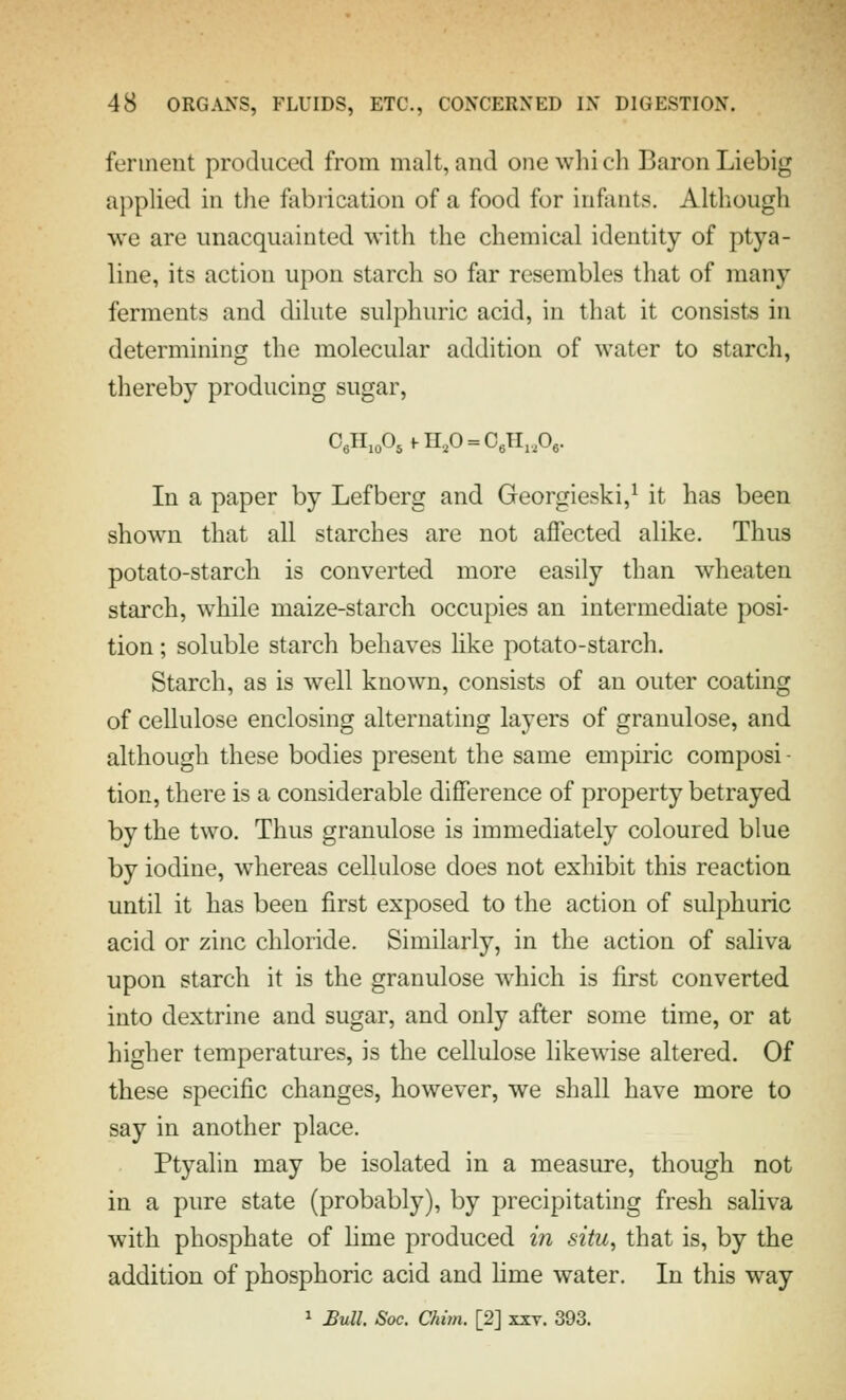 ferment produced from malt, and one wlii eh Baron Liebig applied in the fabrication of a food for infants. Although we are unacquainted with the chemical identity of ptya- line, its action upon starch so far resembles that of many ferments and dilute sulphuric acid, in that it consists in determining the molecular addition of water to starch, thereby producing sugar. In a paper by Lefberg and Georgieski,^ it has been shown that all starches are not affected alike. Thus potato-starch is converted more easily than wheaten starch, while maize-starch occupies an intermediate posi- tion ; soluble starch behaves Hke potato-starch. Starch, as is well known, consists of an outer coating of cellulose enclosing alternating layers of granulose, and although these bodies present the same empiric composi - tion, there is a considerable difference of property betrayed by the two. Thus granulose is immediately coloured blue by iodine, whereas cellulose does not exhibit this reaction until it has been first exposed to the action of sulphuric acid or zinc chloride. Similarly, in the action of saliva upon starch it is the granulose which is first converted into dextrine and sugar, and only after some time, or at higher temperatures, is the cellulose likewise altered. Of these specific changes, however, we shall have more to say in another place. Ptyalin may be isolated in a measure, though not in a pure state (probably), by precipitating fresh saHva with phosphate of lime produced in situ, that is, by the addition of phosphoric acid and Hme water. In this way 1 Bull Soc. Chim. [2] xxv. 393.