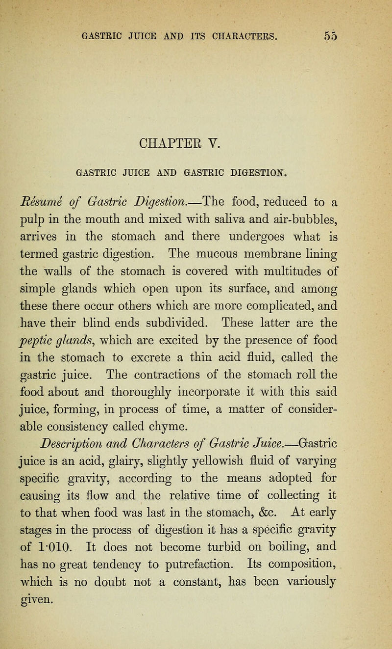 CHAPTEE V. GASTRIC JUICE AKD GASTRIC DIGESTION. Resume of Gastric Digestion.—The food, reduced to a pulp in the mouth and mixed with saHva and air-bubbles, arrives in the stomach and there undergoes what is termed gastric digestion. The mucous membrane lining the walls of the stomach is covered with multitudes of simple glands which open upon its surface, and among these there occur others which are more complicated, and have their blind ends subdivided. These latter are the peptic glands, which are excited by the presence of food in the stomach to excrete a thin acid fluid, called the gastric juice. The contractions of the stomach roll the food about and thoroughly incorporate it with this said juice, forming, in process of time, a matter of consider- able consistency called chyme. Description and Characters of Gastric Juice.—Gastric juice is an acid, glairy, shghtly yellowish fluid of varying specific gravity, according to the means adopted for causing its flow and the relative time of collecting it to that when food was last in the stomach, &c. At early stages in the process of digestion it has a specific gravity of I'OIO. It does not become turbid on boiling, and has no great tendency to putrefaction. Its composition, which is no doubt not a constant, has been variously given.