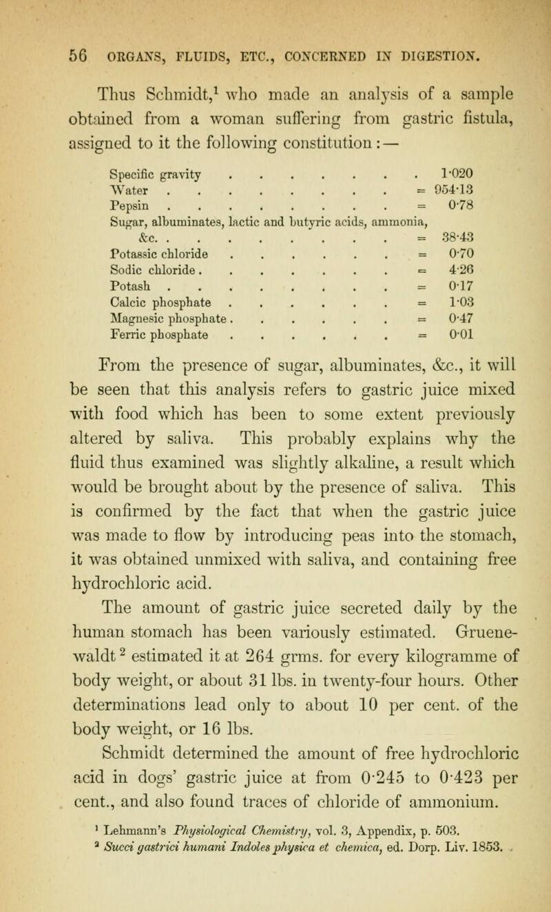 Thus Sclimidt,^ who made an analysis of a sample obtained from a woman suffering from gastric fistula, assigned to it the following constitution: — Specific gravity 1'020 Water = 954-13 Pepsin = 0-78 Sugar, albuminates, lactic and butyric acids, ammonia, &c = 38-43 Potassic chloride = 0-70 Sodic cliloride = 426 Potash = 0-17 Calcic phosphate ...... = 1-03 Magnesic phosphate = 0-47 Ferric phosphate = 0-01 From the presence of sugar, albuminates, &c., it will be seen that this analysis refers to gastric juice mixed with food which has been to some extent previously altered by saliva. This probably explains wdiy the fluid thus examined was slightly alkahue, a result which would be brought about by the presence of saliva. This is confirmed by the fact that when the gastric juice was made to flow by introducing peas into the stomach, it was obtained unmixed with saliva, and containing free hydrochloric acid. The amount of gastric juice secreted daily by the human stomach has been variously estimated. Gruene- waldt^ estimated it at 264 grms. for every kilogramme of body weight, or about 31 lbs. in twenty-four hours. Other determinations lead only to about 10 per cent, of the body weight, or 16 lbs. Schmidt determined the amount of free hydrochloric acid in dogs' gastric juice at from 0*245 to 0-423 per cent., and also found traces of chloride of ammonium. ' Lehmann's Physiological Chemistry, vol. 3, AppendLx, p. 503. ^ Sued yastrici humani Indoles physica et chemica, ed. Dorp. Li v. 1853. ,