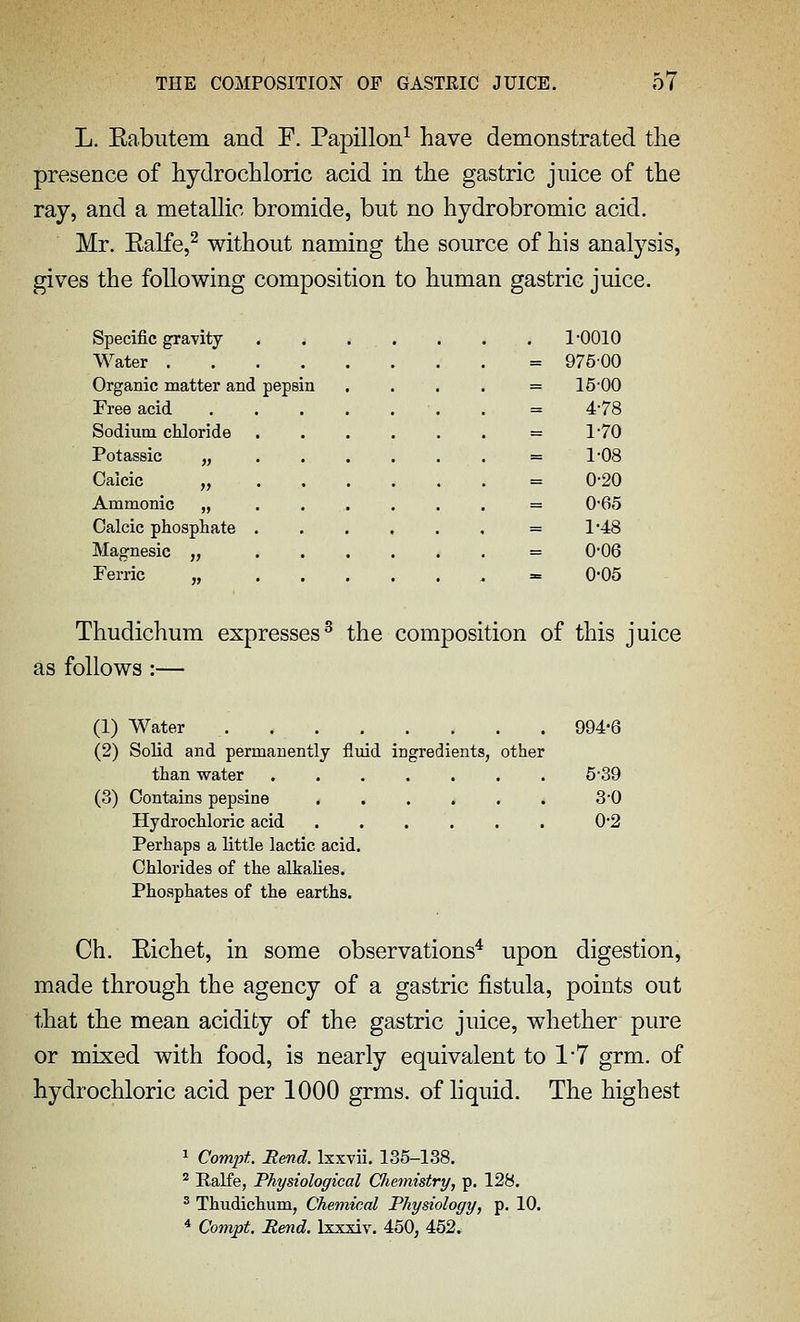 L. Rabutem and F. Papillon^ have demonstrated the presence of hydrochloric acid in the gastric juice of the ray, and a metallic bromide, but no hydrobromic acid. Mr. Ealfe,^ without naming the source of his analysis, gives the following composition to human gastric juice. Specific gravity . , . . . . . 1-0010 Water = 97600 Organic matter and pepsin . . . . = 15-00 Free acid . = 4-78 Sodium chloride = 1'70 Potassic „ = 1'08 Calcic „ = 0-20 Ammonic „ = 0'65 Calcic phosphate = 1*48 Magnesic „ = 0*06 Ferric „ = 0-05 Thudichura expresses^ the composition of this juice as follows :— (1) Water 994-6 (2) Solid and permanently fluid ingredients, other than water 5*39 (3) Contains pepsine 30 Hydrochloric acid 0-2 Perhaps a little lactic acid. Chlorides of the alkalies. Phosphates of the earths. Ch. Eichet, in some observations* upon digestion, made through the agency of a gastric fistula, points out that the mean acidity of the gastric juice, whether pure or mixed with food, is nearly equivalent to 1'7 grm. of hydrochloric acid per 1000 grms. of liquid. The highest 1 Compt Rend. Ixxvii. 135-138. ^ Ralfe, Physiological Cliemistry, p. 128. ^ Thudichum, Chemical Physiology, p. 10. * Compt, Rend. Ixxxiv. 450, 452.