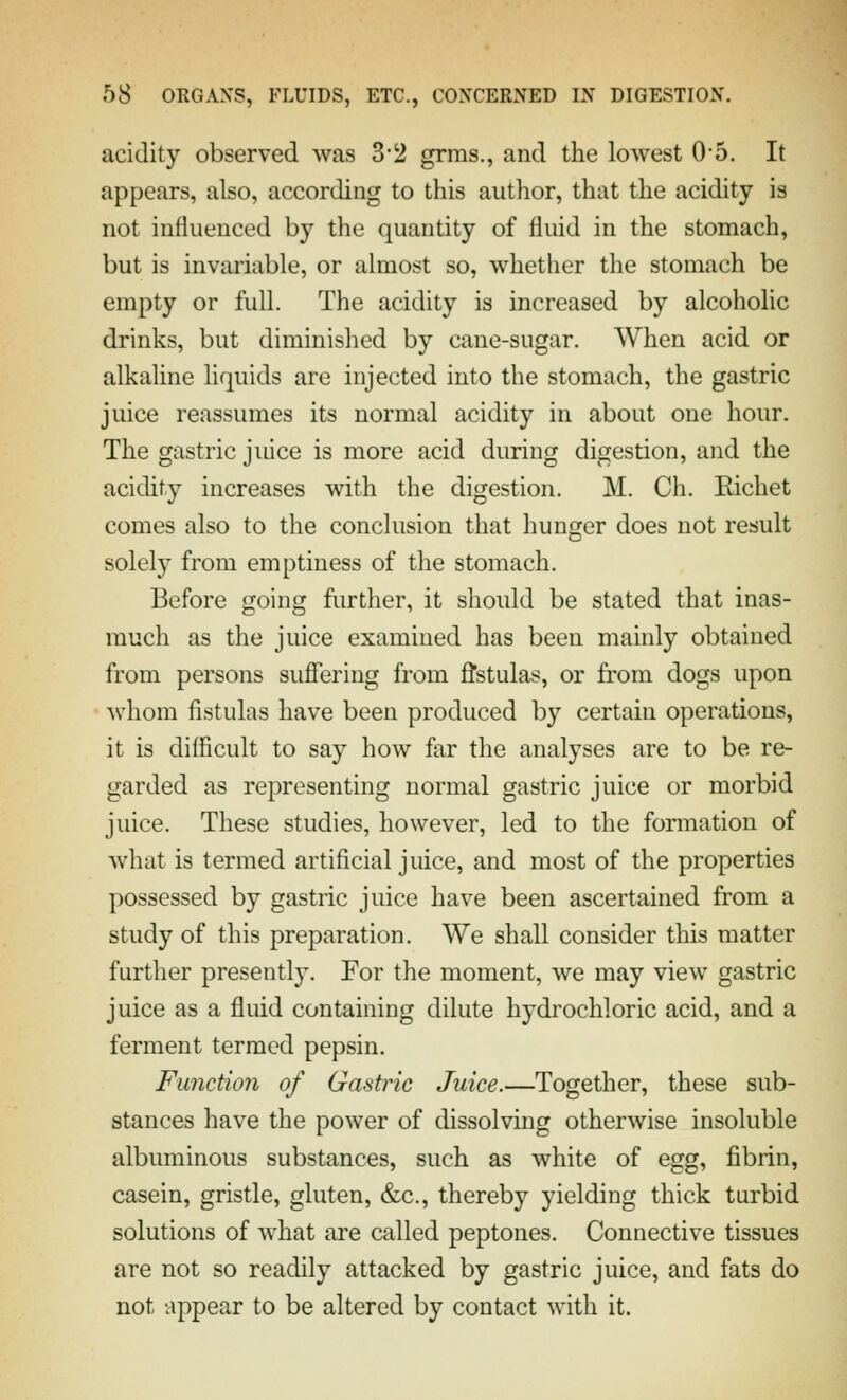 acidity observed was 3'2 grms., and the lowest 05. It appears, also, according to this author, that the acidity is not influenced by the quantity of fluid in the stomach, but is invariable, or almost so, whether the stomach be empty or full. The acidity is increased by alcoholic drinks, but diminished by cane-sugar. When acid or alkaline liquids are injected into the stomach, the gastric juice reassumes its normal acidity in about one hour. The gastric juice is more acid during digestion, and the acidity increases with the digestion. M. Ch. Eichet comes also to the conclusion that hunger does not result solely from emptiness of the stomach. Before going further, it should be stated that inas- much as the juice examined has been mainly obtained from persons sufiering from fl'stulas, or from dogs upon whom fistulas have been produced by certain operations, it is difficult to say how far the analyses are to be re- garded as representing normal gastric juice or morbid juice. These studies, however, led to the formation of what is termed artificial juice, and most of the properties possessed by gastric juice have been ascertained from a study of this preparation. We shall consider this matter further presently. For the moment, we may view gastric juice as a fluid containing dilute hydrochloric acid, and a ferment termed pepsin. Function of Gastric Juice.—Together, these sub- stances have the power of dissolving otherwise insoluble albuminous substances, such as white of egg, fibrin, casein, gristle, gluten, &c., thereby yielding thick turbid solutions of what are called peptones. Connective tissues are not so readily attacked by gastric juice, and fats do not appear to be altered by contact with it.