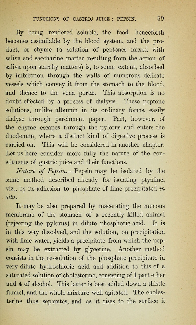 By being rendered soluble, the food henceforth becomes assimilable by the blood system, and the pro- duct, or chyme (a solution of peptones mixed with saliva and saccharine matter resulting from the action of saliva upon starchy matters) is, to some extent, absorbed by imbibition through the walls of numerous delicate vessels which convey it from the stomach to the blood, and thence to the vena portas. This absorption is no doubt effected by a process of dialysis. These peptone solutions, unlike albumin in its ordinary forms, easily dialyse through parchment paper. Part, however, of the chyme escapes through the pylorus and enters the duodenum, where a distinct kind of digestive process is carried on. This will be considered in another chapter. Let us here consider more fully the nature of the con- stituents of gastric juice and their functions. Nature of Pepsin.—Pepsin may be isolated by the same method described already for isolating ptyaline, viz., by its adhesion to phosphate of lime precipitated in situ. It may be also prepared by macerating the mucous membrane of the stomach of a recently killed animal (rejecting the pylorus) in dilute phosphoric acid. It is in this way dissolved, and the solution, on precipitation with lime water, yields a precipitate from which the pep- sin may be extracted by glycerine. Another method consists in the re-solution of the phosphate precipitate in very dilute hydrochloric acid and addition to this of a saturated solution of cholesterine, consisting of 1 part ether and 4 of alcohol. This latter is best added down a thistle funnel, and the whole mixture well agitated. The choles- terine thus separates, and as it rises to the surface it