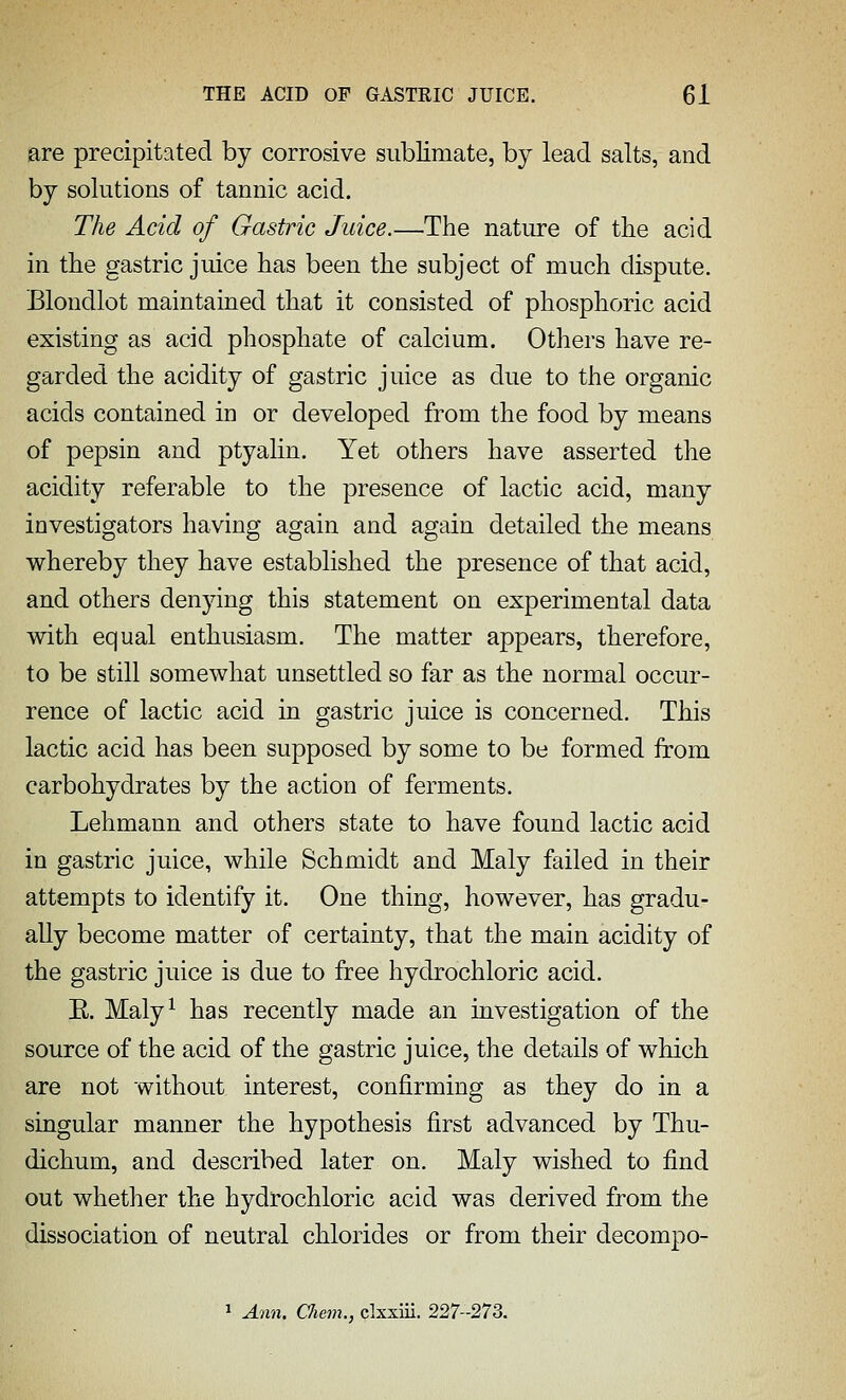 are precipitated by corrosive sublimate, by lead salts, and by solutions of tannic acid. The Acid of Gastric Juice.—The nature of the acid in the gastric juice has been the subject of much dispute. Blondlot maintained that it consisted of phosphoric acid existing as acid phosphate of calcium. Others have re- garded the acidity of gastric juice as due to the organic acids contained in or developed from the food by means of pepsin and ptyalin. Yet others have asserted the acidity referable to the presence of lactic acid, many investigators having again and again detailed the means whereby they have established the presence of that acid, and others denying this statement on experimental data with equal enthusiasm. The matter appears, therefore, to be still somewhat unsettled so far as the normal occur- rence of lactic acid in gastric juice is concerned. This lactic acid has been supposed by some to be formed from carbohydrates by the action of ferments. Lehmann and others state to have found lactic acid in gastric juice, while Schmidt and Maly failed in their attempts to identify it. One thing, however, has gradu- ally become matter of certainty, that the main acidity of the gastric juice is due to free hydrochloric acid. E. Maly^ has recently made an investigation of the source of the acid of the gastric juice, the details of which are not without interest, confirming as they do in a singular manner the hypothesis first advanced by Thu- dichum, and described later on. Maly wished to find out whether the hydrochloric acid was derived from the dissociation of neutral chlorides or from their decompo- 1 Ann. Chem., clxxiii. 227-273.