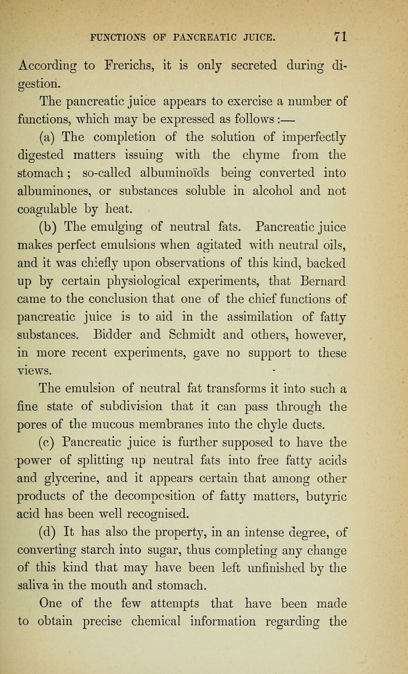 According to Frericlis, it is only secreted during di- gestion. The pancreatic juice appears to exercise a number of fimctions, wMcli may be expressed as follows :— (a) The completion of the solution of imperfectly digested matters issuing with the chyme from the stomach; so-called albuminoids being converted into albuminones, or substances soluble in alcohol and not coagulable by heat. (b) The emulging of neutral fats. Pancreatic juice makes perfect emulsions when agitated with neutral oils, and it was chiefly upon observations of this kind, backed up by certain physiological experiments, that Bernard came to the conclusion that one of the chief functions of pancreatic juice is to aid in the assimilation of fatty substances. Bidder and Schmidt and others, however, in more recent experiments, gave no support to these views. The emulsion of neutral fat transforms it into such a fine state of subdivision that it can pass through the pores of the mucous membranes into the chyle ducts. (c) Pancreatic juice is further supposed to have the power of splitting up neutral fats into free fatty acids and glycerine, and it appears certain that among other products of the decomposition of fatty matters, butyric acid has been well recognised. (d) It has also the property, in an intense degree, of converting starch into sugar, thus completing any change of this kind that may have been left imfinished by the saliva in the mouth and stomach. One of the few attempts that have been made to obtain precise chemical information regarding the