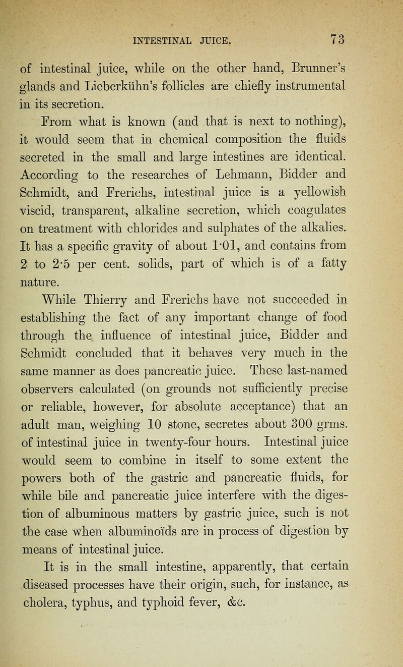 of intestinal juice, while on the other hand, Brunner's glands and Lieberkiihn's follicles are chiefly instrumental in its secretion. From what is known (and that is next to nothing), it would seem that in chemical composition the fluids secreted in the small and large intestines are identical. According to the researches of Lehmann, Bidder and Schmidt, and Frerichs, intestinal juice is a yellowish viscid, transparent, alkaline secretion, which coagulates on treatment with chlorides and sulphates of the alkalies. It has a specific gravity of about I'Ol, and contains from 2 to 2-5 per cent, solids, part of which is of a fatty nature. While Thierry and Frerichs have not succeeded in establishing the fact of any important change of food through the influence of intestinal juice, Bidder and Schmidt concluded that it behaves very much in the same manner as does pancreatic juice. These last-named observers calculated (on grounds not sufl&ciently precise or reliable, however, for absolute acceptance) that an adult man, weighing 10 stone, secretes about 300 grms. of intestinal juice in twenty-four hours. Intestinal juice would seem to combine in itself to some extent the powers both of the gastric and pancreatic fluids, for while bile and pancreatic juice interfere with the diges- tion of albuminous matters by gastric juice, such is not the case when albuminoids are in process of digestion by means of intestinal juice. It is in the small intestine, apparently, that certain diseased processes have their origin, such, for instance, as cholera, typhus, and typhoid fever, &c.