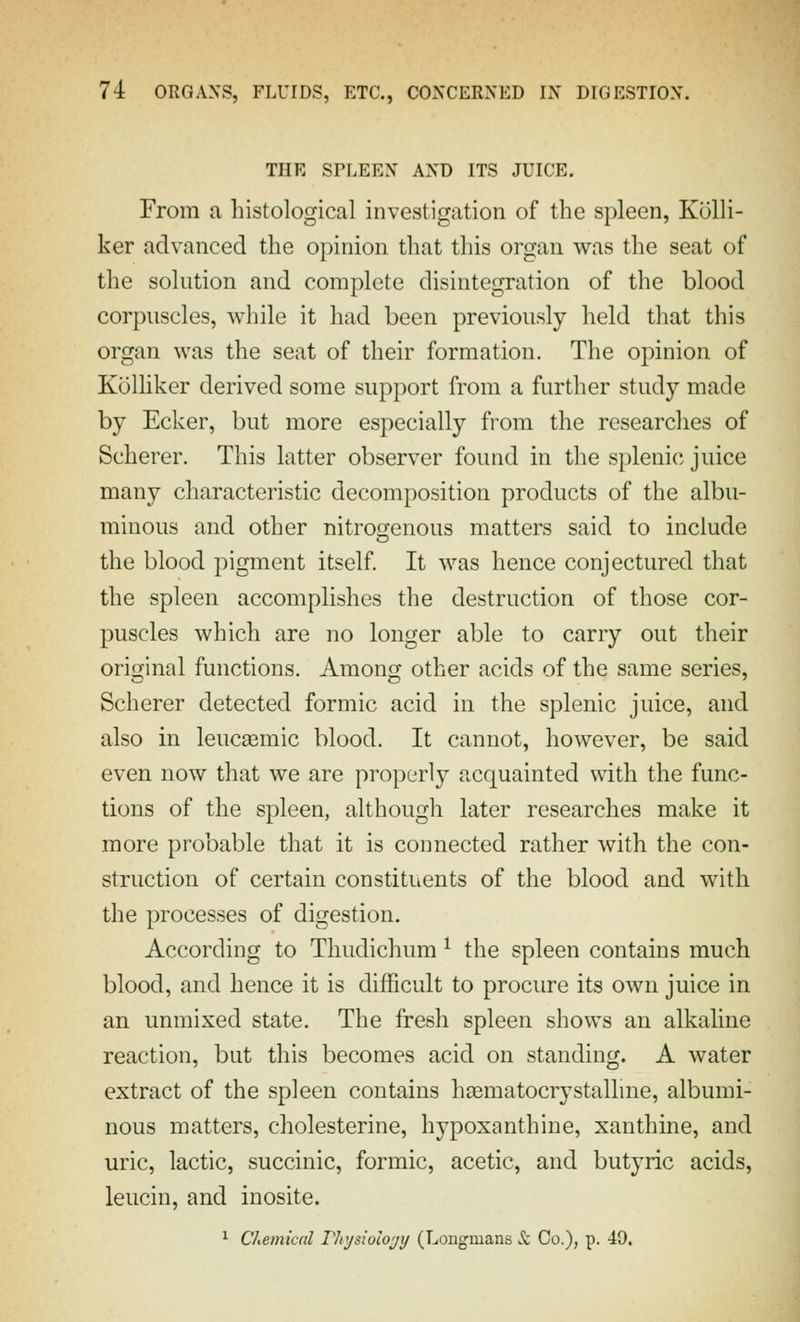 THE SPLEEN AND ITS JUICE. From a histological investigation of the spleen, Kolli- ker advanced the opinion that this organ was the seat of the solution and complete disintegration of the blood corpuscles, while it had been previously held that this organ was the seat of their formation. The opinion of Kolhker derived some support from a further study made by Ecker, but more especially from the researches of Scherer. This latter observer found in the splenic juice many characteristic decomposition products of the albu- minous and other nitrogenous matters said to include the blood pigment itself It was hence conjectured that the spleen accomplishes the destruction of those cor- puscles which are no longer able to carry out their original functions. Among other acids of the same series, Scherer detected formic acid in the splenic juice, and also in leucasmic blood. It cannot, however, be said even now that we are properly acquainted with the func- tions of the spleen, although later researches make it more probable that it is connected rather with the con- struction of certain constituents of the blood and with the processes of digestion. According to Thudichum ^ the spleen contains much blood, and hence it is difficult to procure its own juice in an unmixed state. The fresh spleen shows an alkaline reaction, but this becomes acid on standing. A water extract of the spleen contains liEematocrystallme, albumi- nous matters, cholesterine, hypoxanthine, xanthine, and uric, lactic, succinic, formic, acetic, and butyric acids, leucin, and inosite. ^ Chemical Fhysiolojij (Longmans & Co.), p. 49.