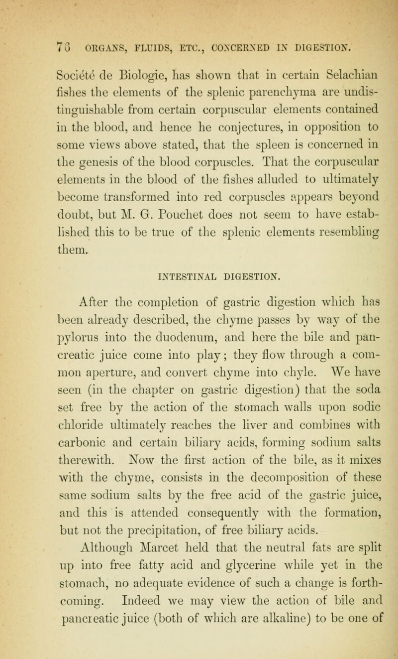 Societe de Biologie, has shown tlmt in certain Selachian fislies the elements of the splenic parenchyma are undis- tinguishable from certain corpuscular elements contained in the blood, and hence he conjectures, in opposition to some views above stated, that the spleen is concerned in the genesis of the blood corpuscles. That the corpuscular elements in the blood of the fishes alluded to ultimately become transformed into red corpuscles appears beyond doubt, but M. G. Pouchet does not seem to have estab- lished this to be true of the splenic elements resembling them. INTESTINAL DIGESTION. After the completion of gastric digestion which has been already described, the chyme passes by way of the pylorus into the duodenum, and here the bile and pan- creatic juice come into play; they flow through a com- mon aperture, and convert chyme into chyle. We have seen (in the chapter on gastric digestion) that the soda set free by the action of the stomach walls upon sodic chloride ultimately reaches the liver and combines with carbonic and certain biliary acids, forming sodium salts therewith. Now the first action of the bile, as it mixes with the chyme, consists in the decomposition of these same sodium salts by the free acid of the gastric juice, and this is attended consequently with the formation, but not the precipitation, of free biliary acids. Although Marcet held that the neutral fats are split np into fi'ee fatty acid and glycerine while yet in the stomach, no adequate evidence of such a change is forth- coming. Indeed we may view the action of bile and pancreatic juice (both of which are alkaline) to be one of