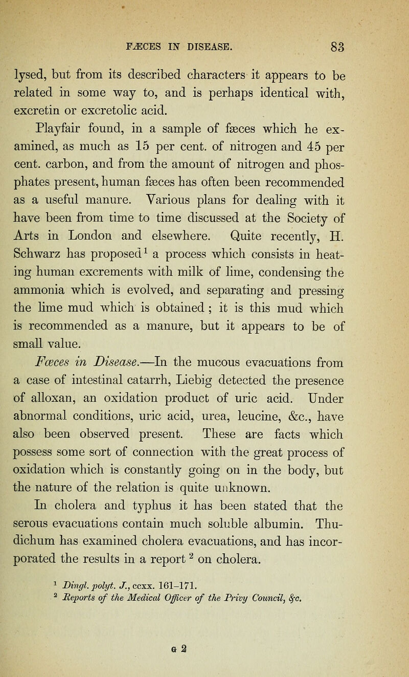 lysed, but from its described characters it appears to be related in some way to, and is perhaps identical with, excretin or excretolic acid. Playfair found, in a sample of faeces which he ex- amined, as much as 15 per cent, of nitrogen and 45 per cent, carbon, and from the amount of nitrogen and phos- phates present, human fseces has often been recommended as a useful manure. Various plans for dealing with it have been from time to time discussed at the Society of Arts in London and elsewhere. Quite recently, H. Schwarz has proposed^ a process which consists in heat- ing human excrements with milk of lime, condensing the ammonia which is evolved, and separating and pressing the lime mud which is obtained ; it is this mud which is recommended as a manure, but it appears to be of small value. Fceces in Disease.—In the mucous evacuations from a case of intestinal catarrh, Liebig detected the presence of alloxan, an oxidation product of uric acid. Under abnormal conditions, uric acid, urea, leucine, &c., have also been observed present. These are facts which possess some sort of connection with the great process of oxidation which is constantly going on in the body, but the nature of the relation is quite unknown. In cholera and typhus it has been stated that the serous evacuations contain much soluble albumin. Thu- dichum has examined cholera evacuations, and has incor- porated the results in a report '^ on cholera. ^ Dingl. polyt. J., ccxx. 161-171. ^ Hepoi'ts of the Medical Officer of the Pi-ivy Council, Sj-c. q2