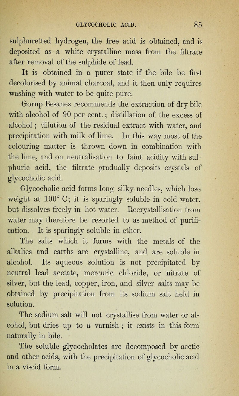 sulphuretted hydrogen, the free acid is obtained, and is deposited as a white crystalline mass from the filtrate after removal of the sulphide of lead. It is obtained in a purer state if the bile be first decolorised by animal charcoal, and it then only requires washing with water to be quite pure. Gorup Besanez recommends the extraction of dry bile with alcohol of 90 per cent.; distillation of the excess of alcohol; dilution of the residual extract with water, and precipitation with milk of lime. In this way most of the colouring matter is thrown down in combination with the lime, and on neutralisation to faint acidity with sul- phuric acid, the filtrate gradually deposits crystals of glycocholic acid. Glycocholic acid forms long silky needles, which lose weight at 100° C; it is sparingly soluble in cold water, but dissolves freely in hot water. Eecrystallisation from water may therefore be resorted to as method of purifi- cation. It is sparingly soluble in ether. The salts which it forms with the metals of the alkalies and earths are crystalline, and are soluble in alcohol. Its aqueous solution is not precipitated by neutral lead acetate, mercuric chloride, or nitrate of silver, but the lead, copper, iron, and silver salts may be obtained by precipitation from its sodium salt held in solution. The sodium salt will not crystallise from water or al- cohol, but dries up to a varnish ; it exists in this form naturally in bile. The soluble glycocholates are decomposed by acetic and other acids, with the precipitation of glycocholic acid in a viscid form.