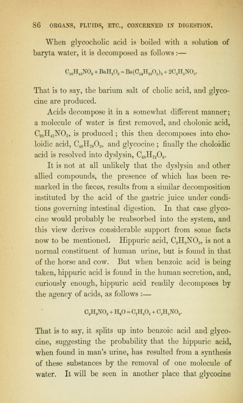When glycocholic acid is boiled with a solution of baryta water, it is decomposed as follows:— C,eH,3N0e + BaH,0, = Ba(0, JI3P5), + 2C,n,N0,. That is to say, the barium salt of cholic acid, and glyco- cine are produced. Acids decompose it in a somewhat different manner; a molecule of water is first removed, and cholonic acid, C26H41NO5, is produced ; this tlien decomposes into cho- loidic acid, C48H78O9, and glycocine ; finally the choloidic acid is resolved into dyslysin, C48H72O6. It is not at all unlikely that the dyslysin and other allied compounds, the presence of which has been re- marked in the faeces, results from a similar decomposition instituted by the acid of the gastric juice under condi- tions governing intestinal digestion. In that case glyco- cine would probably be reabsorbed into the system, and this view derives considerable support from some facts now to be mentioned. Hippuric acid, C9H9NO3, is not a normal constituent of human urine, but is found in that of the horse and cow. But when benzoic acid is being taken, hippuric acid is found in the human secretion, and, curiously enough, hippuric acid readily decomposes by the agency of acids, as follows :— O9H9NO3 + H5O = O^HgO, + C^ll^xo.,. That is to say, it spHts up into benzoic acid and glyco- cine, suggesting the probability that the hippuric acid, when found in man's urine, has resulted from a S3mthesis of these substances by the removal of one molecule of water. It will be seen in another place that glycocine