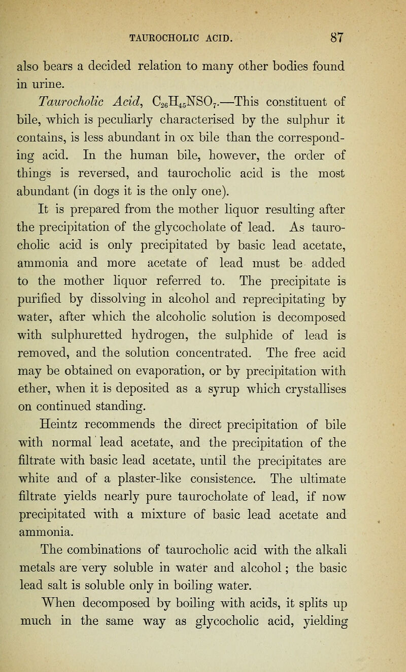 also bears a decided relation to many other bodies found in urine. Taurocholic Acid, C26H4gNS07.—This constituent of bile, which is peculiarly characterised by the sulphur it contains, is less abundant in ox bile than the correspond- ing acid. In the human bile, however, the order of things is reversed, and taurocholic acid is the most abundant (in dogs it is the only one). It is prepared from the mother liquor resulting after the precipitation of the glycocholate of lead. As tauro- cholic acid is only precipitated by basic lead acetate, ammonia and more acetate of lead must be added to the mother liquor referred to. The precipitate is purified by dissolving in alcohol and reprecipitating by water, after which the alcoholic solution is decomposed with sulphuretted hydrogen, the sulphide of lead is removed, and the solution concentrated. The free acid may be obtained on evaporation, or by precipitation with ether, when it is deposited as a syrup which crystallises on continued standing. Heintz recommends the direct precipitation of bile with normal lead acetate, and the precipitation of the filtrate with basic lead acetate, until the precipitates are white and of a plaster-like consistence. The ultimate filtrate yields nearly pure taurocholate of lead, if now precipitated with a mixture of basic lead acetate and ammonia. The combinations of taurocholic acid with the alkali metals are very soluble in water and alcohol; the basic lead salt is soluble only in boiling water. When decomposed by boiling with acids, it splits up much in the same way as glycocholic acid, yielding