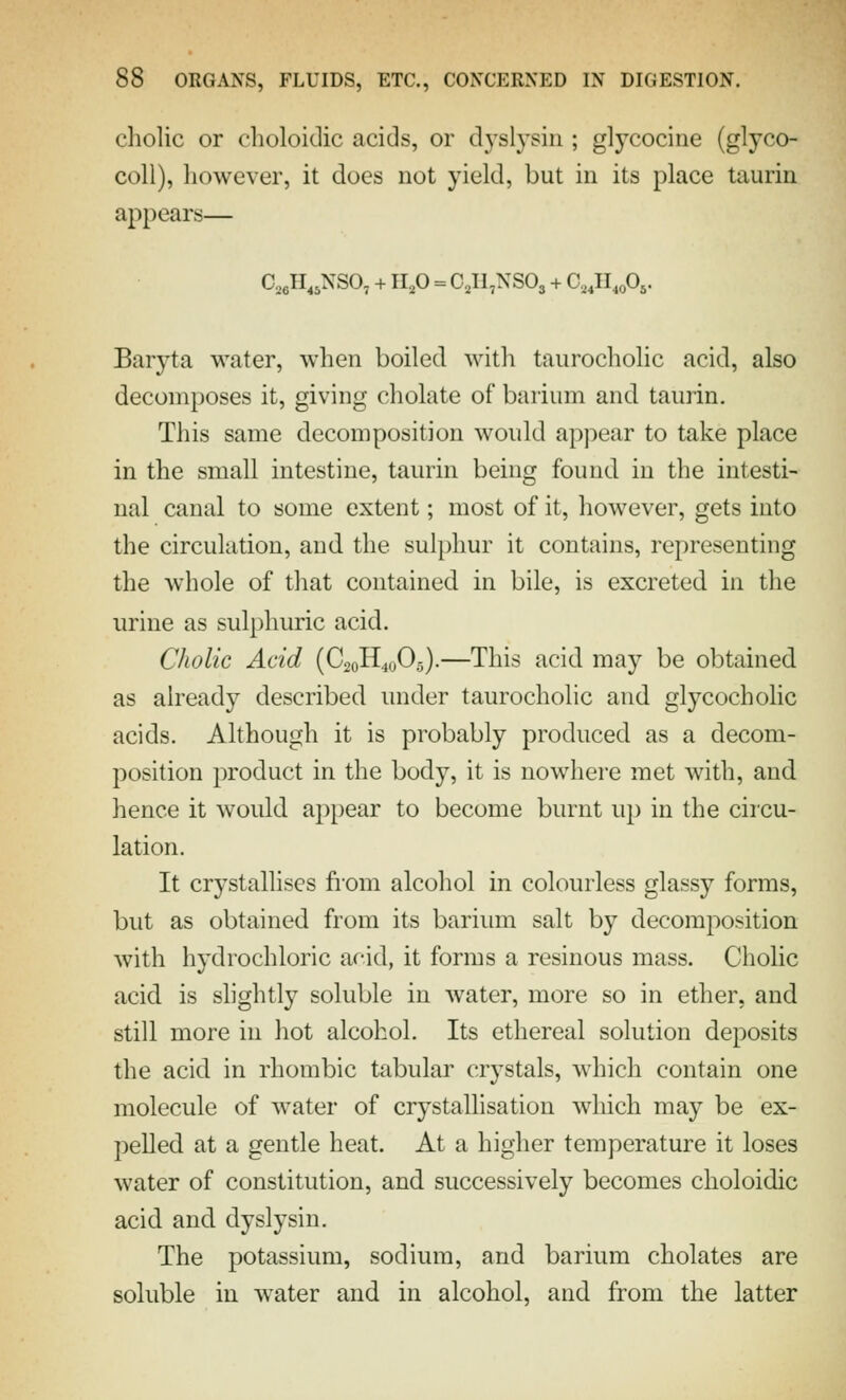 cholic or choloidic acids, or dyslysiii; glycocine (glyco- coll), however, it does not yield, but in its place taurin appears— CjeH^jNSO^ + up = CjH^NSOj + C^^H^oOs. Baryta water, when boiled with taurocholic acid, also decomposes it, giving cholate of barium and taurin. This same decomposition would ap]:)ear to take place in the small intestine, taurin being found in the intesti- nal canal to some extent; most of it, however, gets into the circulation, and the sulphur it contains, representing the whole of that contained in bile, is excreted in the urine as sulphuric acid. Cholic Acid (C20H40O.5).—This acid may be obtained as already described under taurocholic and glycocholic acids. Although it is probably produced as a decom- position product in the body, it is nowhere met with, and hence it would api)ear to become burnt up in the circu- lation. It crystallises from alcohol in colourless glassy forms, but as obtained from its barium salt by decomposition with hydrochloric acid, it forms a resinous mass. Cholic acid is slightly soluble in water, more so in ether, and still more in hot alcohol. Its ethereal solution deposits the acid in rhombic tabular crystals, which contain one molecule of water of crystallisation wliich may be ex- pelled at a gentle heat. At a higher temperature it loses water of constitution, and successively becomes choloidic acid and dyslysiu. The potassium, sodium, and barium chelates are soluble in water and in alcohol, and from the latter